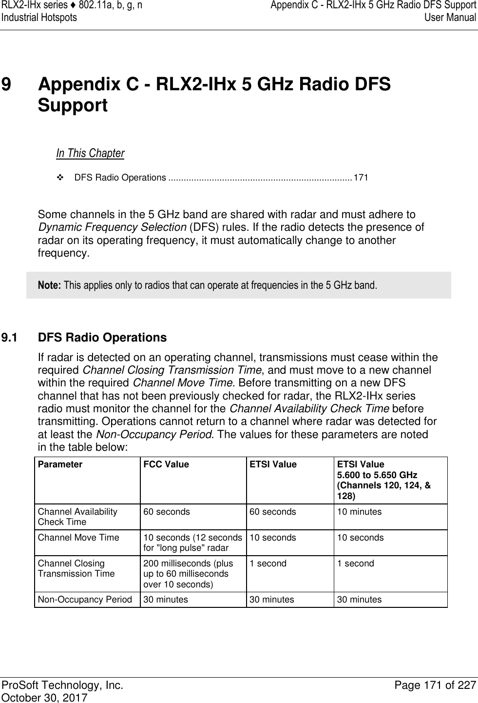 RLX2-IHx series ♦ 802.11a, b, g, n  Appendix C - RLX2-IHx 5 GHz Radio DFS Support Industrial Hotspots   User Manual   ProSoft Technology, Inc.  Page 171 of 227 October 30, 2017   9  Appendix C - RLX2-IHx 5 GHz Radio DFS Support In This Chapter   DFS Radio Operations ........................................................................ 171  Some channels in the 5 GHz band are shared with radar and must adhere to Dynamic Frequency Selection (DFS) rules. If the radio detects the presence of radar on its operating frequency, it must automatically change to another frequency. Note: This applies only to radios that can operate at frequencies in the 5 GHz band.   9.1  DFS Radio Operations If radar is detected on an operating channel, transmissions must cease within the required Channel Closing Transmission Time, and must move to a new channel within the required Channel Move Time. Before transmitting on a new DFS channel that has not been previously checked for radar, the RLX2-IHx series radio must monitor the channel for the Channel Availability Check Time before transmitting. Operations cannot return to a channel where radar was detected for at least the Non-Occupancy Period. The values for these parameters are noted in the table below: Parameter FCC Value ETSI Value  ETSI Value 5.600 to 5.650 GHz (Channels 120, 124, &amp; 128) Channel Availability Check Time 60 seconds 60 seconds 10 minutes Channel Move Time 10 seconds (12 seconds for &quot;long pulse&quot; radar 10 seconds 10 seconds Channel Closing Transmission Time 200 milliseconds (plus up to 60 milliseconds over 10 seconds) 1 second 1 second Non-Occupancy Period 30 minutes 30 minutes 30 minutes  