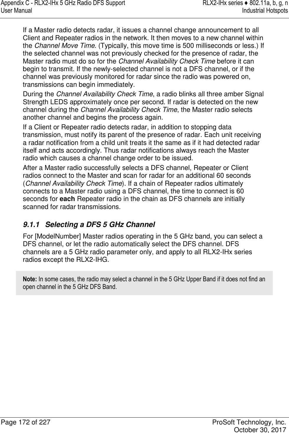 Appendix C - RLX2-IHx 5 GHz Radio DFS Support  RLX2-IHx series ♦ 802.11a, b, g, n User Manual  Industrial Hotspots   Page 172 of 227  ProSoft Technology, Inc.   October 30, 2017  If a Master radio detects radar, it issues a channel change announcement to all Client and Repeater radios in the network. It then moves to a new channel within the Channel Move Time. (Typically, this move time is 500 milliseconds or less.) If the selected channel was not previously checked for the presence of radar, the Master radio must do so for the Channel Availability Check Time before it can begin to transmit. If the newly-selected channel is not a DFS channel, or if the channel was previously monitored for radar since the radio was powered on, transmissions can begin immediately. During the Channel Availability Check Time, a radio blinks all three amber Signal Strength LEDS approximately once per second. If radar is detected on the new channel during the Channel Availability Check Time, the Master radio selects another channel and begins the process again. If a Client or Repeater radio detects radar, in addition to stopping data transmission, must notify its parent of the presence of radar. Each unit receiving a radar notification from a child unit treats it the same as if it had detected radar itself and acts accordingly. Thus radar notifications always reach the Master radio which causes a channel change order to be issued. After a Master radio successfully selects a DFS channel, Repeater or Client radios connect to the Master and scan for radar for an additional 60 seconds (Channel Availability Check Time). If a chain of Repeater radios ultimately connects to a Master radio using a DFS channel, the time to connect is 60 seconds for each Repeater radio in the chain as DFS channels are initially scanned for radar transmissions.  9.1.1  Selecting a DFS 5 GHz Channel For [ModelNumber] Master radios operating in the 5 GHz band, you can select a DFS channel, or let the radio automatically select the DFS channel. DFS channels are a 5 GHz radio parameter only, and apply to all RLX2-IHx series radios except the RLX2-IHG. Note: In some cases, the radio may select a channel in the 5 GHz Upper Band if it does not find an open channel in the 5 GHz DFS Band. 