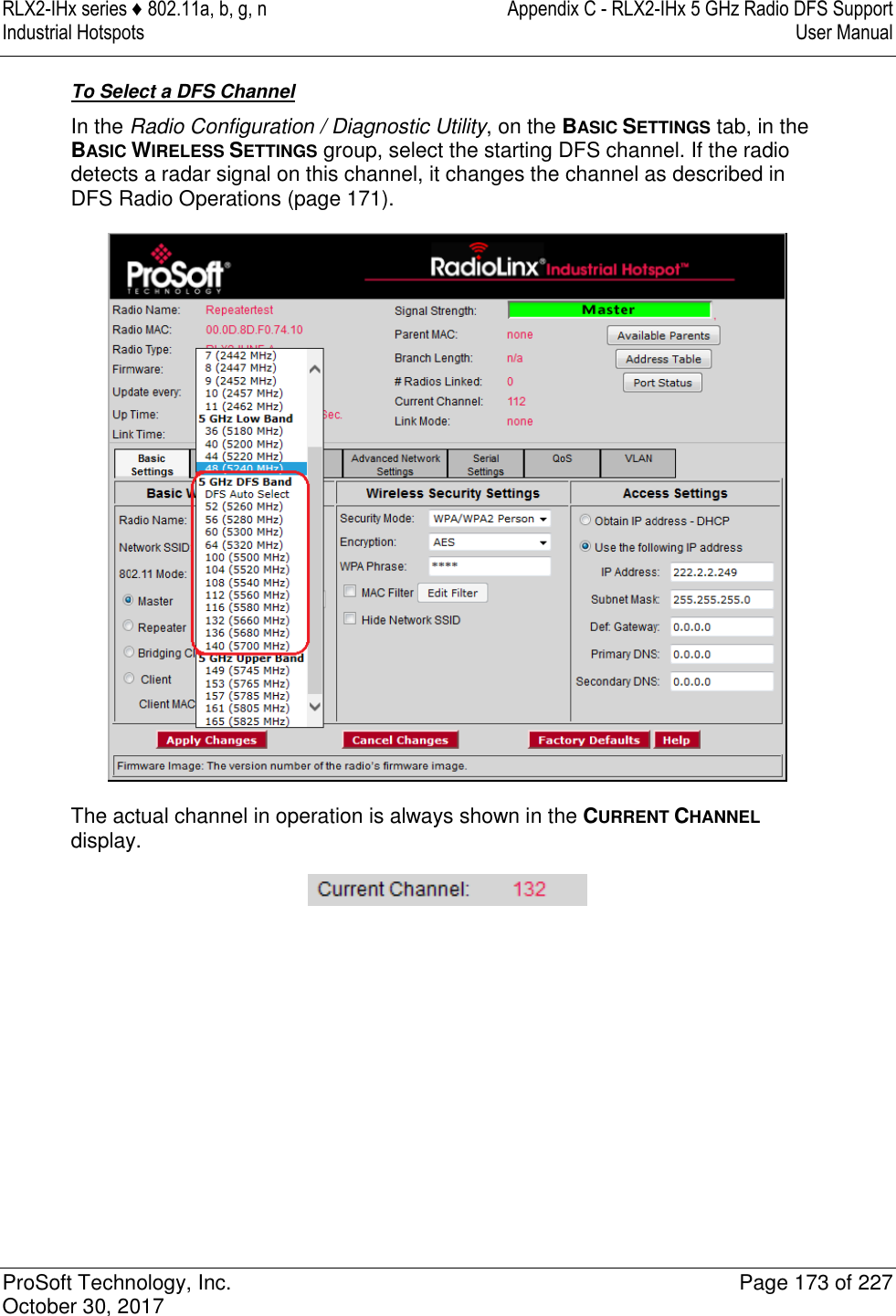 RLX2-IHx series ♦ 802.11a, b, g, n  Appendix C - RLX2-IHx 5 GHz Radio DFS Support Industrial Hotspots   User Manual   ProSoft Technology, Inc.  Page 173 of 227 October 30, 2017   To Select a DFS Channel In the Radio Configuration / Diagnostic Utility, on the BASIC SETTINGS tab, in the BASIC WIRELESS SETTINGS group, select the starting DFS channel. If the radio detects a radar signal on this channel, it changes the channel as described in DFS Radio Operations (page 171).  The actual channel in operation is always shown in the CURRENT CHANNEL display.  