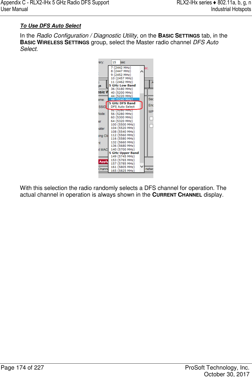 Appendix C - RLX2-IHx 5 GHz Radio DFS Support  RLX2-IHx series ♦ 802.11a, b, g, n User Manual  Industrial Hotspots   Page 174 of 227  ProSoft Technology, Inc.   October 30, 2017  To Use DFS Auto Select In the Radio Configuration / Diagnostic Utility, on the BASIC SETTINGS tab, in the BASIC WIRELESS SETTINGS group, select the Master radio channel DFS Auto Select.  With this selection the radio randomly selects a DFS channel for operation. The actual channel in operation is always shown in the CURRENT CHANNEL display.   