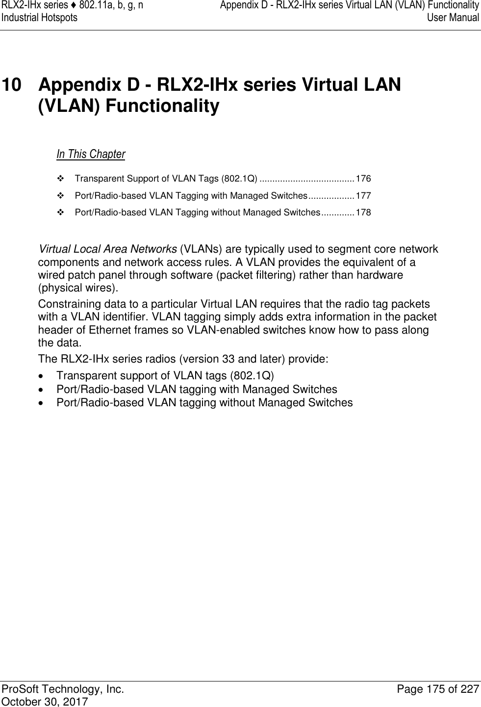 RLX2-IHx series ♦ 802.11a, b, g, n  Appendix D - RLX2-IHx series Virtual LAN (VLAN) Functionality Industrial Hotspots   User Manual   ProSoft Technology, Inc.  Page 175 of 227 October 30, 2017   10  Appendix D - RLX2-IHx series Virtual LAN (VLAN) Functionality In This Chapter   Transparent Support of VLAN Tags (802.1Q) ..................................... 176   Port/Radio-based VLAN Tagging with Managed Switches .................. 177   Port/Radio-based VLAN Tagging without Managed Switches ............. 178  Virtual Local Area Networks (VLANs) are typically used to segment core network components and network access rules. A VLAN provides the equivalent of a wired patch panel through software (packet filtering) rather than hardware (physical wires). Constraining data to a particular Virtual LAN requires that the radio tag packets with a VLAN identifier. VLAN tagging simply adds extra information in the packet header of Ethernet frames so VLAN-enabled switches know how to pass along the data.  The RLX2-IHx series radios (version 33 and later) provide:   Transparent support of VLAN tags (802.1Q)   Port/Radio-based VLAN tagging with Managed Switches   Port/Radio-based VLAN tagging without Managed Switches   