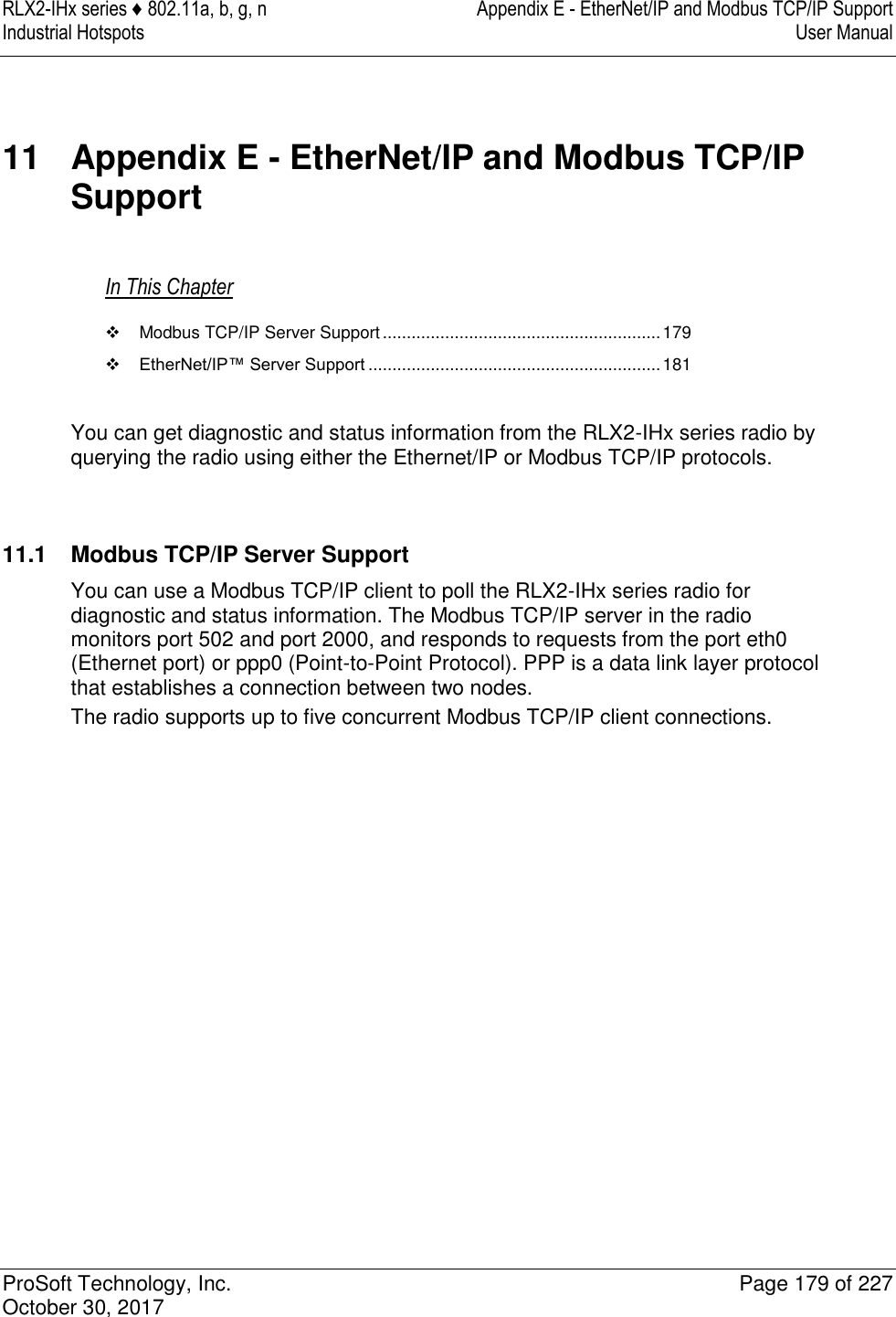 RLX2-IHx series ♦ 802.11a, b, g, n  Appendix E - EtherNet/IP and Modbus TCP/IP Support Industrial Hotspots   User Manual   ProSoft Technology, Inc.  Page 179 of 227 October 30, 2017   11  Appendix E - EtherNet/IP and Modbus TCP/IP Support In This Chapter   Modbus TCP/IP Server Support .......................................................... 179  EtherNet/IP™ Server Support ............................................................. 181  You can get diagnostic and status information from the RLX2-IHx series radio by querying the radio using either the Ethernet/IP or Modbus TCP/IP protocols.    11.1  Modbus TCP/IP Server Support You can use a Modbus TCP/IP client to poll the RLX2-IHx series radio for diagnostic and status information. The Modbus TCP/IP server in the radio monitors port 502 and port 2000, and responds to requests from the port eth0 (Ethernet port) or ppp0 (Point-to-Point Protocol). PPP is a data link layer protocol that establishes a connection between two nodes. The radio supports up to five concurrent Modbus TCP/IP client connections.                