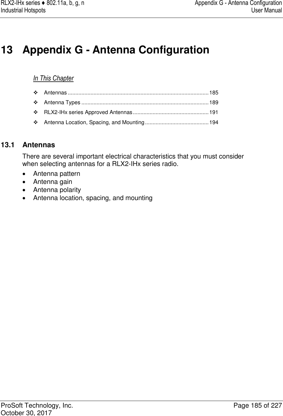 RLX2-IHx series ♦ 802.11a, b, g, n  Appendix G - Antenna Configuration Industrial Hotspots   User Manual   ProSoft Technology, Inc.  Page 185 of 227 October 30, 2017   13  Appendix G - Antenna Configuration In This Chapter   Antennas ............................................................................................. 185  Antenna Types .................................................................................... 189   RLX2-IHx series Approved Antennas .................................................. 191   Antenna Location, Spacing, and Mounting .......................................... 194   13.1  Antennas There are several important electrical characteristics that you must consider when selecting antennas for a RLX2-IHx series radio.   Antenna pattern   Antenna gain   Antenna polarity   Antenna location, spacing, and mounting   