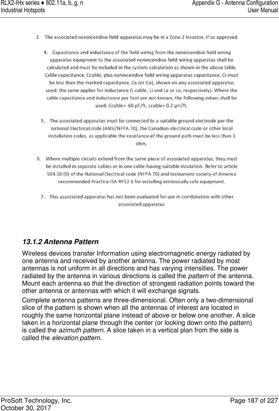 RLX2-IHx series ♦ 802.11a, b, g, n  Appendix G - Antenna Configuration Industrial Hotspots   User Manual   ProSoft Technology, Inc.  Page 187 of 227 October 30, 2017    13.1.2 Antenna Pattern Wireless devices transfer Information using electromagnetic energy radiated by one antenna and received by another antenna. The power radiated by most antennas is not uniform in all directions and has varying intensities. The power radiated by the antenna in various directions is called the pattern of the antenna. Mount each antenna so that the direction of strongest radiation points toward the other antenna or antennas with which it will exchange signals. Complete antenna patterns are three-dimensional. Often only a two-dimensional slice of the pattern is shown when all the antennas of interest are located in roughly the same horizontal plane instead of above or below one another. A slice taken in a horizontal plane through the center (or looking down onto the pattern) is called the azimuth pattern. A slice taken in a vertical plan from the side is called the elevation pattern. 