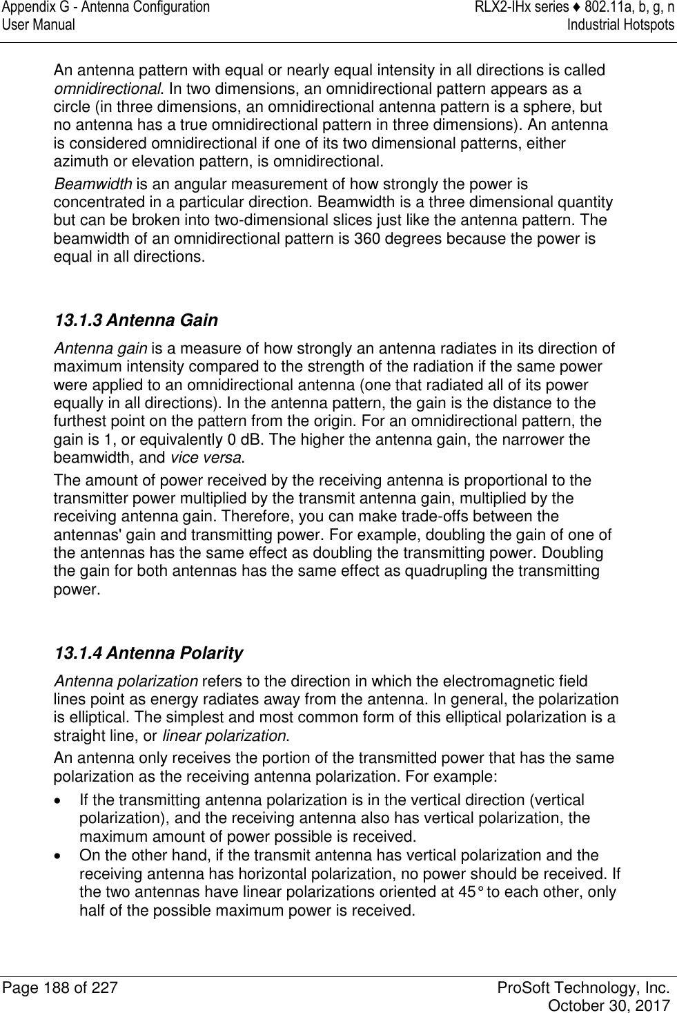 Appendix G - Antenna Configuration  RLX2-IHx series ♦ 802.11a, b, g, n User Manual  Industrial Hotspots   Page 188 of 227  ProSoft Technology, Inc.   October 30, 2017  An antenna pattern with equal or nearly equal intensity in all directions is called omnidirectional. In two dimensions, an omnidirectional pattern appears as a circle (in three dimensions, an omnidirectional antenna pattern is a sphere, but no antenna has a true omnidirectional pattern in three dimensions). An antenna is considered omnidirectional if one of its two dimensional patterns, either azimuth or elevation pattern, is omnidirectional. Beamwidth is an angular measurement of how strongly the power is concentrated in a particular direction. Beamwidth is a three dimensional quantity but can be broken into two-dimensional slices just like the antenna pattern. The beamwidth of an omnidirectional pattern is 360 degrees because the power is equal in all directions.   13.1.3 Antenna Gain Antenna gain is a measure of how strongly an antenna radiates in its direction of maximum intensity compared to the strength of the radiation if the same power were applied to an omnidirectional antenna (one that radiated all of its power equally in all directions). In the antenna pattern, the gain is the distance to the furthest point on the pattern from the origin. For an omnidirectional pattern, the gain is 1, or equivalently 0 dB. The higher the antenna gain, the narrower the beamwidth, and vice versa. The amount of power received by the receiving antenna is proportional to the transmitter power multiplied by the transmit antenna gain, multiplied by the receiving antenna gain. Therefore, you can make trade-offs between the antennas&apos; gain and transmitting power. For example, doubling the gain of one of the antennas has the same effect as doubling the transmitting power. Doubling the gain for both antennas has the same effect as quadrupling the transmitting power.   13.1.4 Antenna Polarity Antenna polarization refers to the direction in which the electromagnetic field lines point as energy radiates away from the antenna. In general, the polarization is elliptical. The simplest and most common form of this elliptical polarization is a straight line, or linear polarization.  An antenna only receives the portion of the transmitted power that has the same polarization as the receiving antenna polarization. For example:   If the transmitting antenna polarization is in the vertical direction (vertical polarization), and the receiving antenna also has vertical polarization, the maximum amount of power possible is received.   On the other hand, if the transmit antenna has vertical polarization and the receiving antenna has horizontal polarization, no power should be received. If the two antennas have linear polarizations oriented at 45° to each other, only half of the possible maximum power is received.   