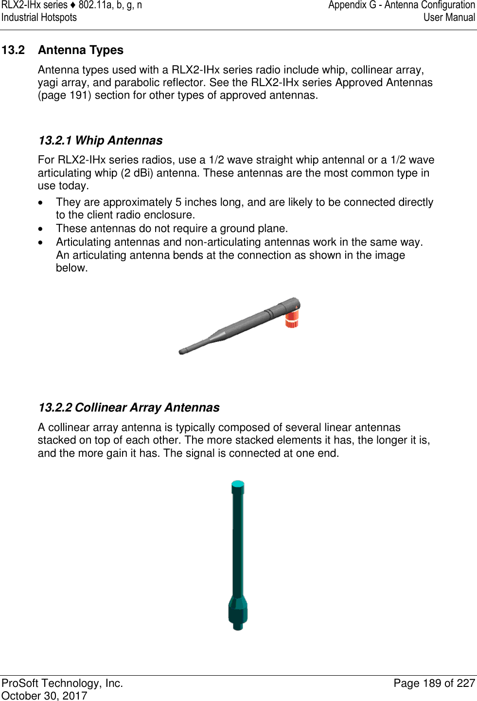 RLX2-IHx series ♦ 802.11a, b, g, n  Appendix G - Antenna Configuration Industrial Hotspots   User Manual   ProSoft Technology, Inc.  Page 189 of 227 October 30, 2017   13.2  Antenna Types Antenna types used with a RLX2-IHx series radio include whip, collinear array, yagi array, and parabolic reflector. See the RLX2-IHx series Approved Antennas (page 191) section for other types of approved antennas.   13.2.1 Whip Antennas For RLX2-IHx series radios, use a 1/2 wave straight whip antennal or a 1/2 wave articulating whip (2 dBi) antenna. These antennas are the most common type in use today.    They are approximately 5 inches long, and are likely to be connected directly to the client radio enclosure.   These antennas do not require a ground plane.    Articulating antennas and non-articulating antennas work in the same way. An articulating antenna bends at the connection as shown in the image below.    13.2.2 Collinear Array Antennas A collinear array antenna is typically composed of several linear antennas stacked on top of each other. The more stacked elements it has, the longer it is, and the more gain it has. The signal is connected at one end.  