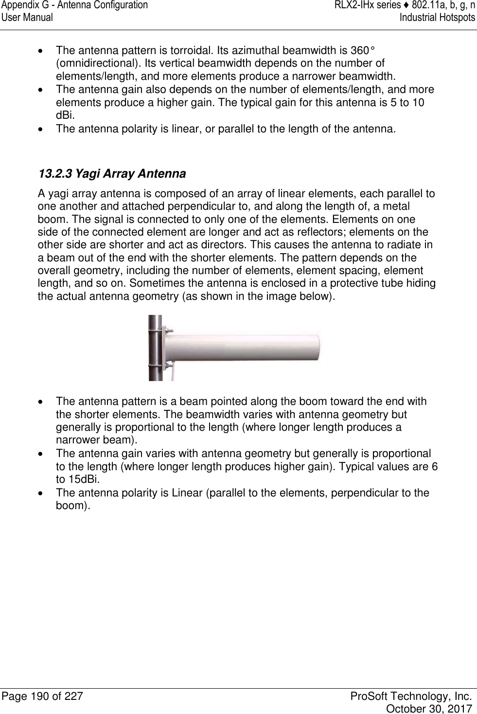 Appendix G - Antenna Configuration  RLX2-IHx series ♦ 802.11a, b, g, n User Manual  Industrial Hotspots   Page 190 of 227  ProSoft Technology, Inc.   October 30, 2017    The antenna pattern is torroidal. Its azimuthal beamwidth is 360° (omnidirectional). Its vertical beamwidth depends on the number of elements/length, and more elements produce a narrower beamwidth.   The antenna gain also depends on the number of elements/length, and more elements produce a higher gain. The typical gain for this antenna is 5 to 10 dBi.    The antenna polarity is linear, or parallel to the length of the antenna.   13.2.3 Yagi Array Antenna A yagi array antenna is composed of an array of linear elements, each parallel to one another and attached perpendicular to, and along the length of, a metal boom. The signal is connected to only one of the elements. Elements on one side of the connected element are longer and act as reflectors; elements on the other side are shorter and act as directors. This causes the antenna to radiate in a beam out of the end with the shorter elements. The pattern depends on the overall geometry, including the number of elements, element spacing, element length, and so on. Sometimes the antenna is enclosed in a protective tube hiding the actual antenna geometry (as shown in the image below).    The antenna pattern is a beam pointed along the boom toward the end with the shorter elements. The beamwidth varies with antenna geometry but generally is proportional to the length (where longer length produces a narrower beam).   The antenna gain varies with antenna geometry but generally is proportional to the length (where longer length produces higher gain). Typical values are 6 to 15dBi.   The antenna polarity is Linear (parallel to the elements, perpendicular to the boom).   