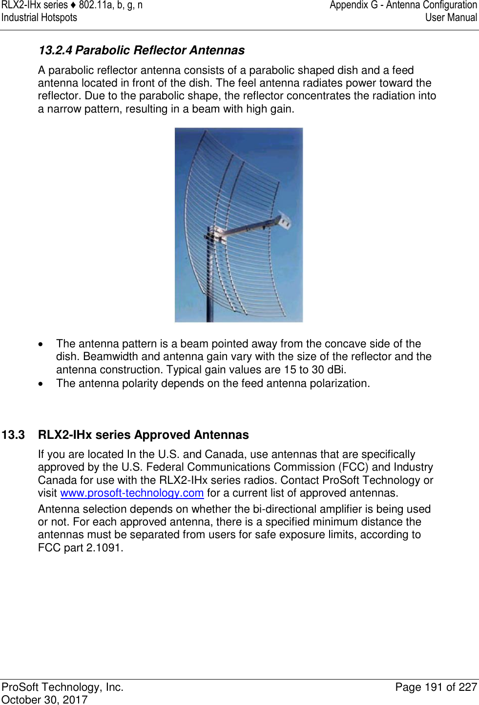 RLX2-IHx series ♦ 802.11a, b, g, n  Appendix G - Antenna Configuration Industrial Hotspots   User Manual   ProSoft Technology, Inc.  Page 191 of 227 October 30, 2017   13.2.4 Parabolic Reflector Antennas A parabolic reflector antenna consists of a parabolic shaped dish and a feed antenna located in front of the dish. The feel antenna radiates power toward the reflector. Due to the parabolic shape, the reflector concentrates the radiation into a narrow pattern, resulting in a beam with high gain.    The antenna pattern is a beam pointed away from the concave side of the dish. Beamwidth and antenna gain vary with the size of the reflector and the antenna construction. Typical gain values are 15 to 30 dBi.   The antenna polarity depends on the feed antenna polarization.   13.3  RLX2-IHx series Approved Antennas If you are located In the U.S. and Canada, use antennas that are specifically approved by the U.S. Federal Communications Commission (FCC) and Industry Canada for use with the RLX2-IHx series radios. Contact ProSoft Technology or visit www.prosoft-technology.com for a current list of approved antennas. Antenna selection depends on whether the bi-directional amplifier is being used or not. For each approved antenna, there is a specified minimum distance the antennas must be separated from users for safe exposure limits, according to FCC part 2.1091.     