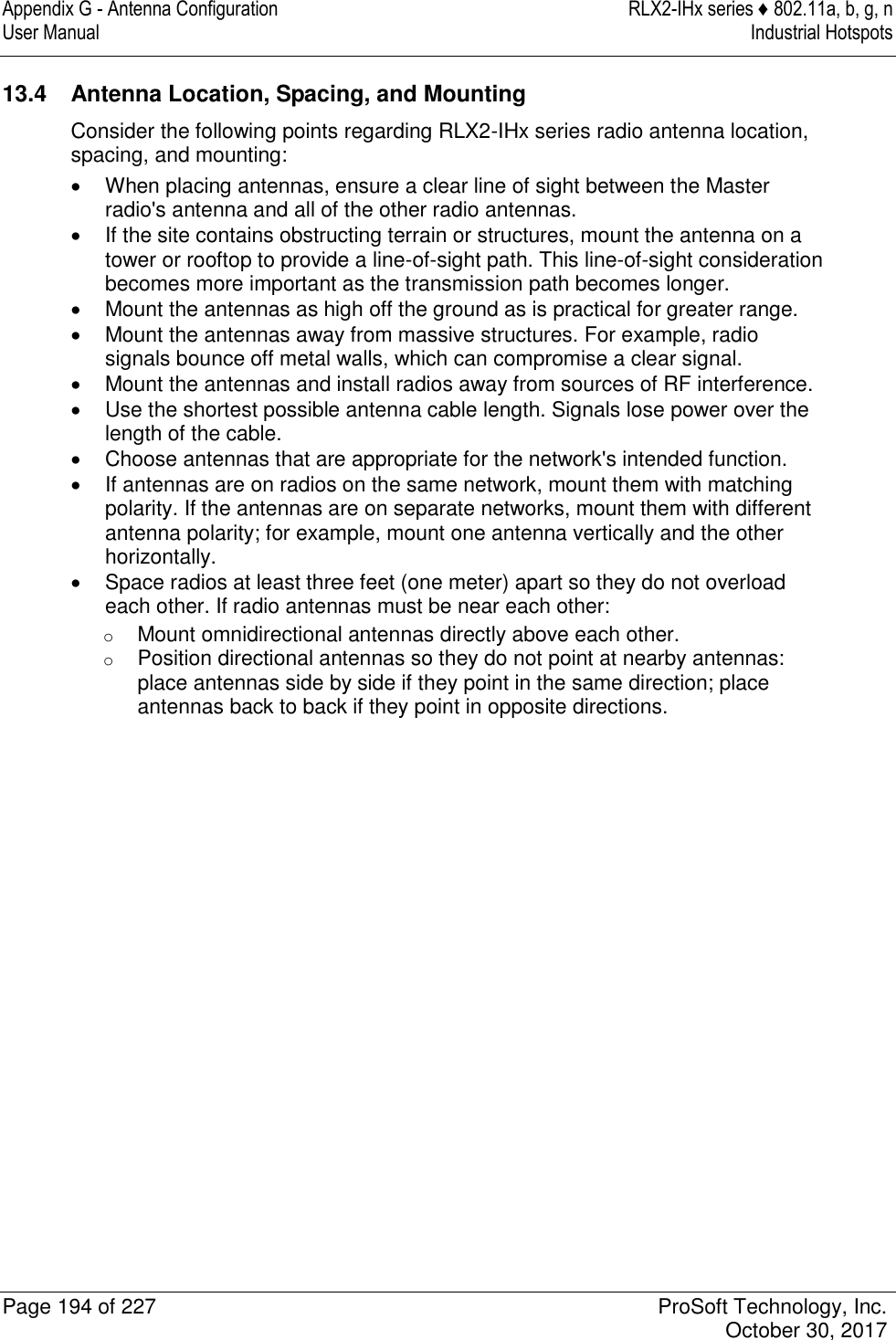 Appendix G - Antenna Configuration  RLX2-IHx series ♦ 802.11a, b, g, n User Manual  Industrial Hotspots   Page 194 of 227  ProSoft Technology, Inc.   October 30, 2017  13.4  Antenna Location, Spacing, and Mounting Consider the following points regarding RLX2-IHx series radio antenna location, spacing, and mounting:   When placing antennas, ensure a clear line of sight between the Master radio&apos;s antenna and all of the other radio antennas.   If the site contains obstructing terrain or structures, mount the antenna on a tower or rooftop to provide a line-of-sight path. This line-of-sight consideration becomes more important as the transmission path becomes longer.   Mount the antennas as high off the ground as is practical for greater range.   Mount the antennas away from massive structures. For example, radio signals bounce off metal walls, which can compromise a clear signal.   Mount the antennas and install radios away from sources of RF interference.   Use the shortest possible antenna cable length. Signals lose power over the length of the cable.   Choose antennas that are appropriate for the network&apos;s intended function.   If antennas are on radios on the same network, mount them with matching polarity. If the antennas are on separate networks, mount them with different antenna polarity; for example, mount one antenna vertically and the other horizontally.   Space radios at least three feet (one meter) apart so they do not overload each other. If radio antennas must be near each other: o Mount omnidirectional antennas directly above each other. o Position directional antennas so they do not point at nearby antennas: place antennas side by side if they point in the same direction; place antennas back to back if they point in opposite directions.   