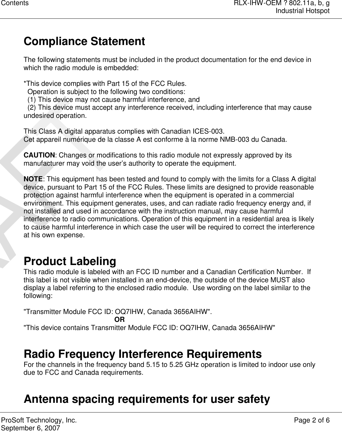 Contents RLX-IHW-OEM ? 802.11a, b, g  Industrial Hotspot  ProSoft Technology, Inc. Page 2 of 6 September 6, 2007    Compliance Statement  The following statements must be included in the product documentation for the end device in which the radio module is embedded:  *This device complies with Part 15 of the FCC Rules.   Operation is subject to the following two conditions:   (1) This device may not cause harmful interference, and   (2) This device must accept any interference received, including interference that may cause undesired operation.  This Class A digital apparatus complies with Canadian ICES-003. Cet appareil numérique de la classe A est conforme à la norme NMB-003 du Canada.  CAUTION: Changes or modifications to this radio module not expressly approved by its manufacturer may void the user’s authority to operate the equipment.  NOTE: This equipment has been tested and found to comply with the limits for a Class A digital device, pursuant to Part 15 of the FCC Rules. These limits are designed to provide reasonable protection against harmful interference when the equipment is operated in a commercial environment. This equipment generates, uses, and can radiate radio frequency energy and, if not installed and used in accordance with the instruction manual, may cause harmful interference to radio communications. Operation of this equipment in a residential area is likely to cause harmful interference in which case the user will be required to correct the interference at his own expense.   Product Labeling This radio module is labeled with an FCC ID number and a Canadian Certification Number.  If this label is not visible when installed in an end-device, the outside of the device MUST also display a label referring to the enclosed radio module.  Use wording on the label similar to the following:  &quot;Transmitter Module FCC ID: OQ7IHW, Canada 3656AIHW&quot;. OR &quot;This device contains Transmitter Module FCC ID: OQ7IHW, Canada 3656AIHW&quot;   Radio Frequency Interference Requirements For the channels in the frequency band 5.15 to 5.25 GHz operation is limited to indoor use only due to FCC and Canada requirements.   Antenna spacing requirements for user safety 