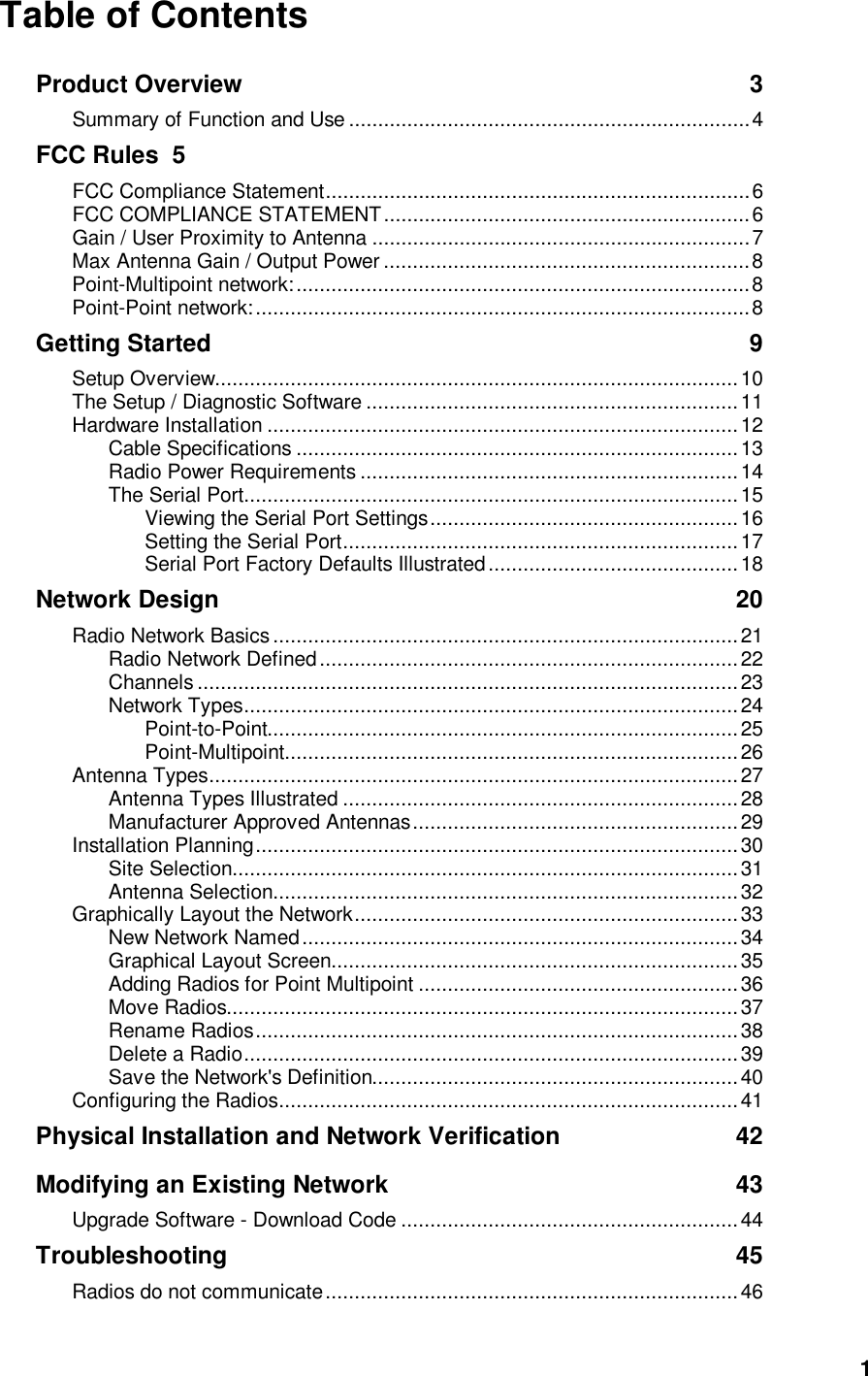  1Table of Contents Product Overview 3 Summary of Function and Use .....................................................................4 FCC Rules 5 FCC Compliance Statement.........................................................................6 FCC COMPLIANCE STATEMENT...............................................................6 Gain / User Proximity to Antenna .................................................................7 Max Antenna Gain / Output Power ...............................................................8 Point-Multipoint network:..............................................................................8 Point-Point network:.....................................................................................8 Getting Started 9 Setup Overview..........................................................................................10 The Setup / Diagnostic Software ................................................................11 Hardware Installation .................................................................................12 Cable Specifications............................................................................13 Radio Power Requirements .................................................................14 The Serial Port.....................................................................................15 Viewing the Serial Port Settings.....................................................16 Setting the Serial Port....................................................................17 Serial Port Factory Defaults Illustrated...........................................18 Network Design 20 Radio Network Basics ................................................................................21 Radio Network Defined........................................................................22 Channels .............................................................................................23 Network Types.....................................................................................24 Point-to-Point.................................................................................25 Point-Multipoint..............................................................................26 Antenna Types...........................................................................................27 Antenna Types Illustrated ....................................................................28 Manufacturer Approved Antennas........................................................29 Installation Planning...................................................................................30 Site Selection.......................................................................................31 Antenna Selection................................................................................32 Graphically Layout the Network..................................................................33 New Network Named...........................................................................34 Graphical Layout Screen......................................................................35 Adding Radios for Point Multipoint .......................................................36 Move Radios........................................................................................37 Rename Radios...................................................................................38 Delete a Radio.....................................................................................39 Save the Network&apos;s Definition...............................................................40 Configuring the Radios...............................................................................41 Physical Installation and Network Verification 42 Modifying an Existing Network 43 Upgrade Software - Download Code ..........................................................44 Troubleshooting 45 Radios do not communicate.......................................................................46 