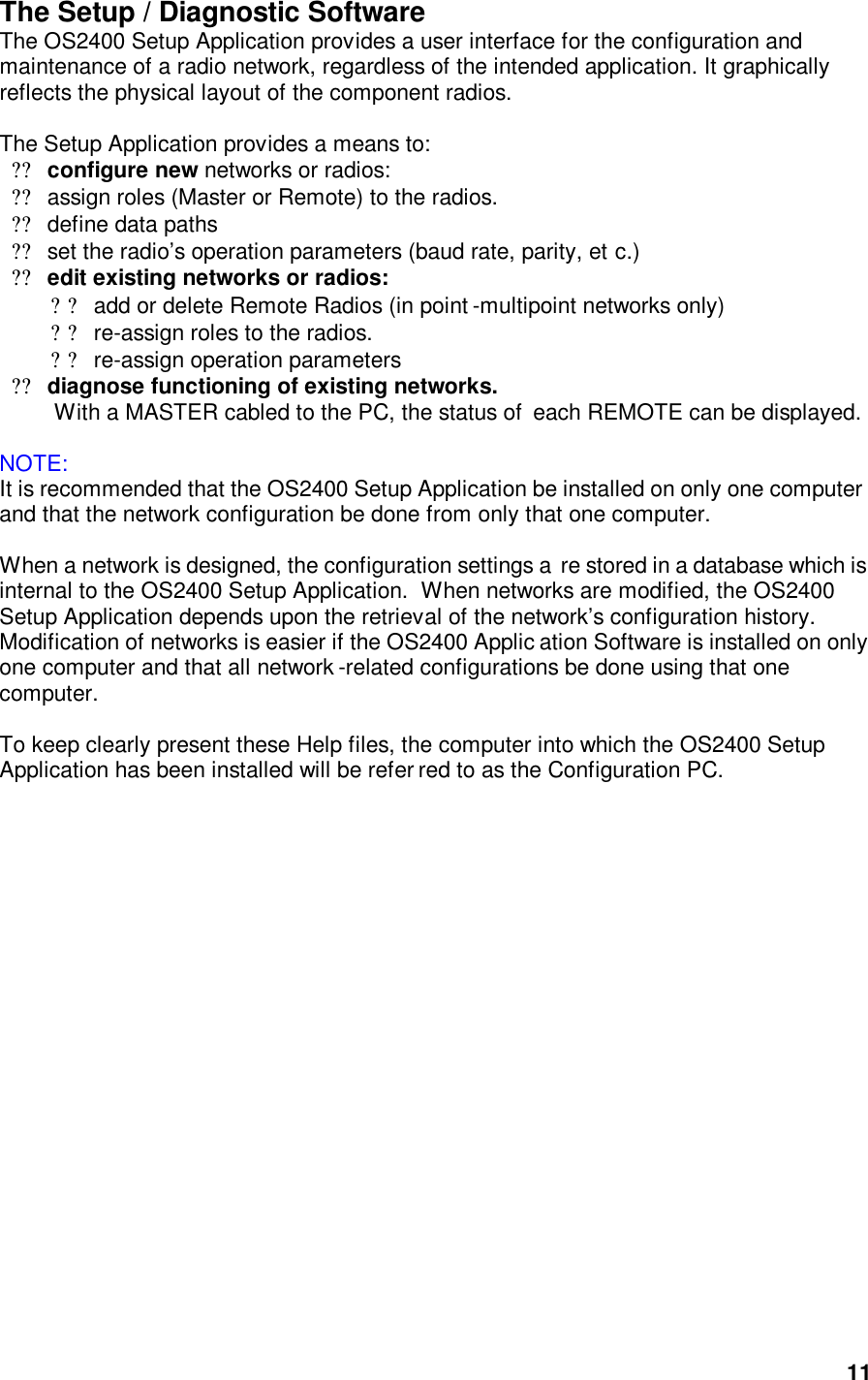  11The Setup / Diagnostic Software The OS2400 Setup Application provides a user interface for the configuration and maintenance of a radio network, regardless of the intended application. It graphically reflects the physical layout of the component radios.   The Setup Application provides a means to:  ??configure new networks or radios:  ??assign roles (Master or Remote) to the radios.  ??define data paths  ??set the radio’s operation parameters (baud rate, parity, et c.) ??edit existing networks or radios:  ??add or delete Remote Radios (in point -multipoint networks only) ??re-assign roles to the radios.  ??re-assign operation parameters  ??diagnose functioning of existing networks.   With a MASTER cabled to the PC, the status of  each REMOTE can be displayed.   NOTE:   It is recommended that the OS2400 Setup Application be installed on only one computer and that the network configuration be done from only that one computer.     When a network is designed, the configuration settings a re stored in a database which is internal to the OS2400 Setup Application.  When networks are modified, the OS2400 Setup Application depends upon the retrieval of the network’s configuration history.  Modification of networks is easier if the OS2400 Applic ation Software is installed on only one computer and that all network -related configurations be done using that one computer.    To keep clearly present these Help files, the computer into which the OS2400 Setup Application has been installed will be refer red to as the Configuration PC.  