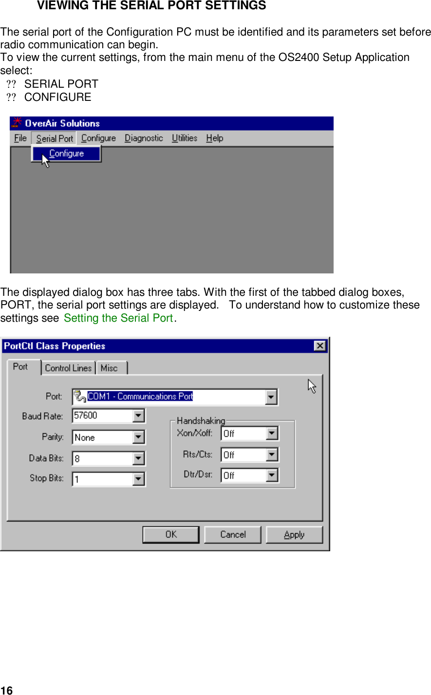  16VIEWING THE SERIAL PORT SETTINGS  The serial port of the Configuration PC must be identified and its parameters set before radio communication can begin.     To view the current settings, from the main menu of the OS2400 Setup Application select: ??SERIAL PORT ??CONFIGURE                              The displayed dialog box has three tabs. With the first of the tabbed dialog boxes, PORT, the serial port settings are displayed.   To understand how to customize these settings see Setting the Serial Port.    