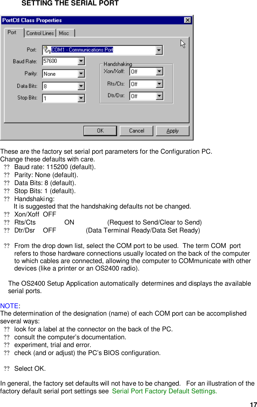  17SETTING THE SERIAL PORT    These are the factory set serial port parameters for the Configuration PC.   Change these defaults with care.    ??Baud rate: 115200 (default).  ??Parity: None (default). ??Data Bits: 8 (default). ??Stop Bits: 1 (default). ??Handshaking: It is suggested that the handshaking defaults not be changed.  ??Xon/Xoff OFF  ??Rts/Cts     ON      (Request to Send/Clear to Send)  ??Dtr/Dsr    OFF     (Data Terminal Ready/Data Set Ready)  ??From the drop down list, select the COM port to be used.  The term COM  port refers to those hardware connections usually located on the back of the computer to which cables are connected, allowing the computer to COMmunicate with other devices (like a printer or an OS2400 radio).    The OS2400 Setup Application automatically  determines and displays the available serial ports.  NOTE: The determination of the designation (name) of each COM port can be accomplished several ways: ??look for a label at the connector on the back of the PC.  ??consult the computer’s documentation.  ??experiment, trial and error. ??check (and or adjust) the PC’s BIOS configuration.   ??Select OK.  In general, the factory set defaults will not have to be changed.   For an illustration of the factory default serial port settings see  Serial Port Factory Default Settings.  