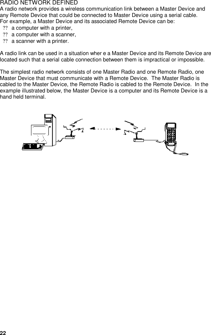  22RADIO NETWORK DEFINED A radio network provides a wireless communication link between a Master Device and any Remote Device that could be connected to Master Device using a serial cable.    For example, a Master Device and its associated Remote Device can be:  ??a computer with a printer, ??a computer with a scanner,  ??a scanner with a printer.    A radio link can be used in a situation wher e a Master Device and its Remote Device are located such that a serial cable connection between them is impractical or impossible.     The simplest radio network consists of one Master Radio and one Remote Radio, one Master Device that must communicate with a Remote Device.  The Master Radio is cabled to the Master Device, the Remote Radio is cabled to the Remote Device.  In the example illustrated below, the Master Device is a computer and its Remote Device is a hand held terminal.      