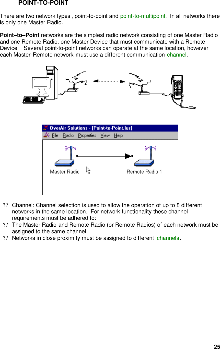  25POINT-TO-POINT  There are two network types , point-to-point and point-to-multipoint.  In all networks there is only one Master Radio.   Point–to–Point networks are the simplest radio network consisting of one Master Radio and one Remote Radio, one Master Device that must communicate with a Remote Device.   Several point-to-point networks can operate at the same location, however each Master-Remote network must use a different communication channel.          ??Channel: Channel selection is used to allow the operation of up to 8 different networks in the same location.  For network functionality these channel requirements must be adhered to:  ??The Master Radio and Remote Radio (or Remote Radios) of each network must be assigned to the same channel.  ??Networks in close proximity must be assigned to different  channels.    