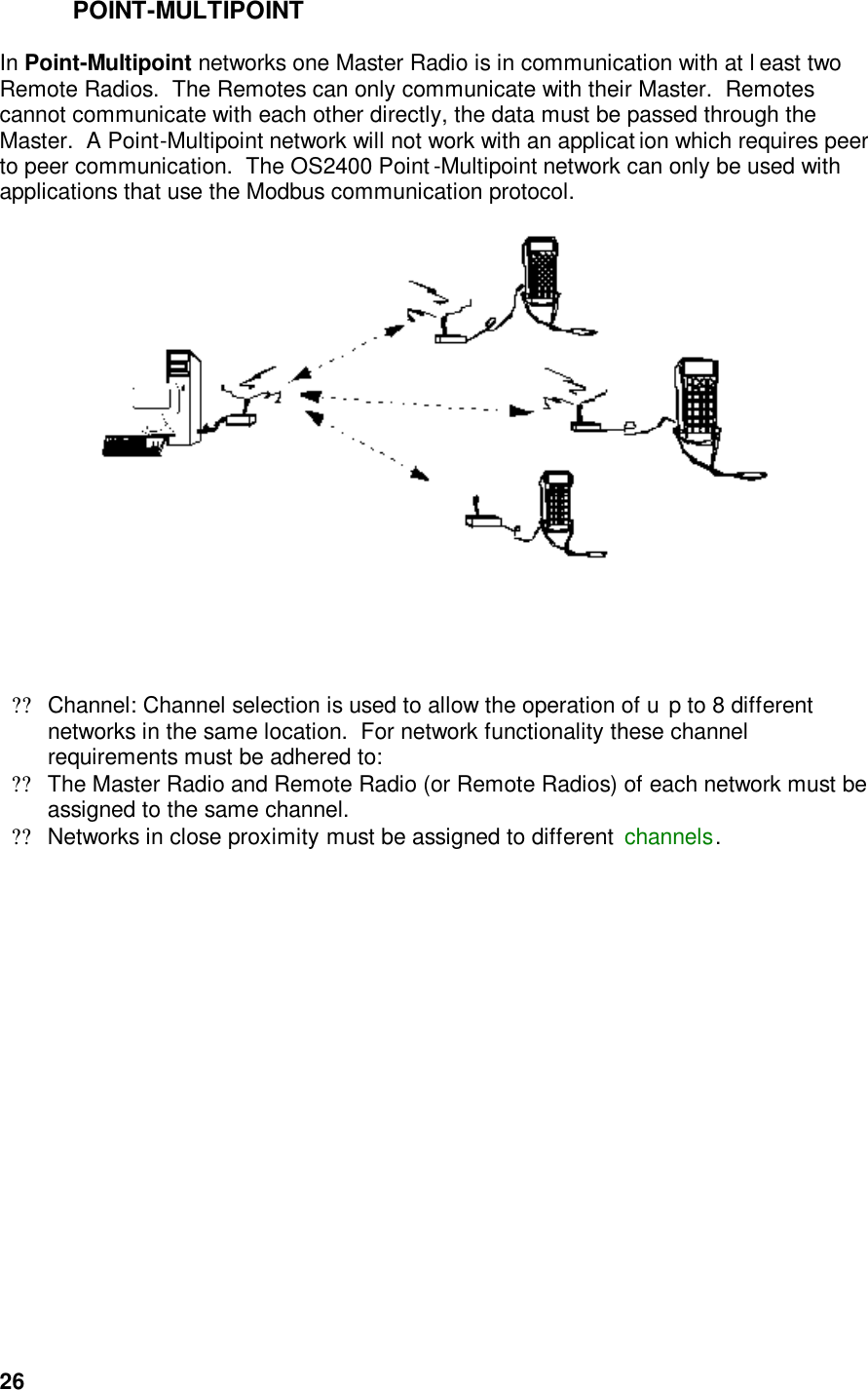  26POINT-MULTIPOINT  In Point-Multipoint networks one Master Radio is in communication with at l east two Remote Radios.  The Remotes can only communicate with their Master.  Remotes cannot communicate with each other directly, the data must be passed through the Master.  A Point-Multipoint network will not work with an applicat ion which requires peer to peer communication.  The OS2400 Point -Multipoint network can only be used with applications that use the Modbus communication protocol.         ??Channel: Channel selection is used to allow the operation of u p to 8 different networks in the same location.  For network functionality these channel requirements must be adhered to:  ??The Master Radio and Remote Radio (or Remote Radios) of each network must be assigned to the same channel.  ??Networks in close proximity must be assigned to different  channels.   