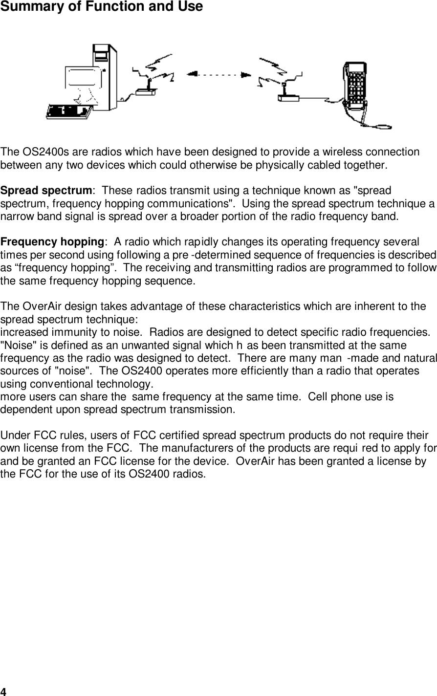  4Summary of Function and Use      The OS2400s are radios which have been designed to provide a wireless connection between any two devices which could otherwise be physically cabled together.    Spread spectrum:  These radios transmit using a technique known as &quot;spread spectrum, frequency hopping communications&quot;.  Using the spread spectrum technique a narrow band signal is spread over a broader portion of the radio frequency band.     Frequency hopping:  A radio which rapidly changes its operating frequency several times per second using following a pre -determined sequence of frequencies is described as “frequency hopping”.  The receiving and transmitting radios are programmed to follow the same frequency hopping sequence.      The OverAir design takes advantage of these characteristics which are inherent to the spread spectrum technique:  increased immunity to noise.  Radios are designed to detect specific radio frequencies.   &quot;Noise&quot; is defined as an unwanted signal which h as been transmitted at the same frequency as the radio was designed to detect.  There are many man -made and natural sources of &quot;noise&quot;.  The OS2400 operates more efficiently than a radio that operates using conventional technology.  more users can share the  same frequency at the same time.  Cell phone use is dependent upon spread spectrum transmission.    Under FCC rules, users of FCC certified spread spectrum products do not require their own license from the FCC.  The manufacturers of the products are requi red to apply for and be granted an FCC license for the device.  OverAir has been granted a license by the FCC for the use of its OS2400 radios.   