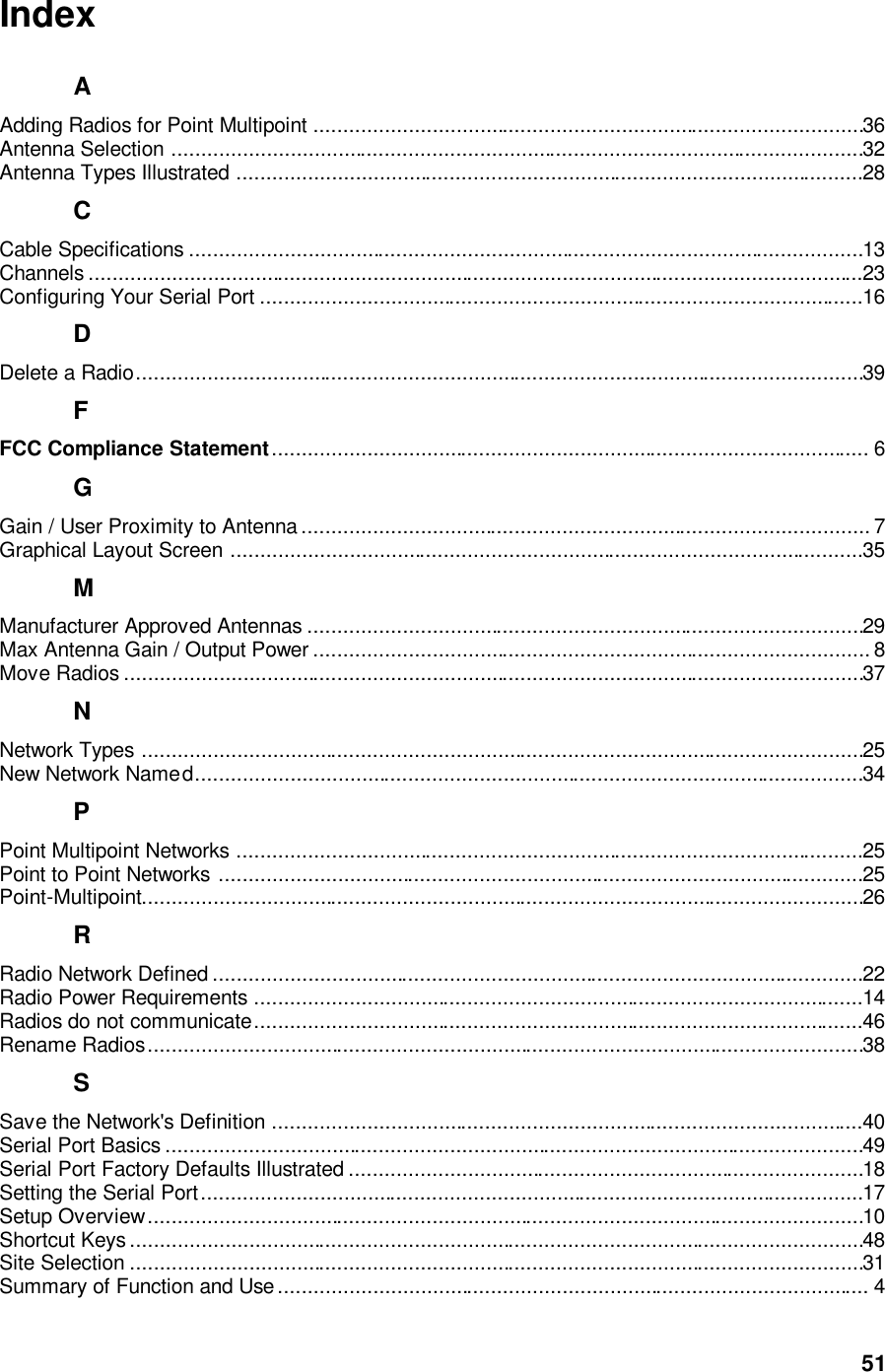  51 Index A Adding Radios for Point Multipoint .............................................................................................36 Antenna Selection .....................................................................................................................32 Antenna Types Illustrated ..........................................................................................................28 C Cable Specifications ..................................................................................................................13 Channels ...................................................................................................................................23 Configuring Your Serial Port ......................................................................................................16 D Delete a Radio...........................................................................................................................39 F FCC Compliance Statement..................................................................................................... 6 G Gain / User Proximity to Antenna ................................................................................................ 7 Graphical Layout Screen ...........................................................................................................35 M Manufacturer Approved Antennas ..............................................................................................29 Max Antenna Gain / Output Power .............................................................................................. 8 Move Radios .............................................................................................................................37 N Network Types ..........................................................................................................................25 New Network Named.................................................................................................................34 P Point Multipoint Networks ..........................................................................................................25 Point to Point Networks .............................................................................................................25 Point-Multipoint..........................................................................................................................26 R Radio Network Defined ..............................................................................................................22 Radio Power Requirements .......................................................................................................14 Radios do not communicate.......................................................................................................46 Rename Radios.........................................................................................................................38 S Save the Network&apos;s Definition ....................................................................................................40 Serial Port Basics ......................................................................................................................49 Serial Port Factory Defaults Illustrated .......................................................................................18 Setting the Serial Port................................................................................................................17 Setup Overview.........................................................................................................................10 Shortcut Keys ............................................................................................................................48 Site Selection ............................................................................................................................31 Summary of Function and Use .................................................................................................... 4 