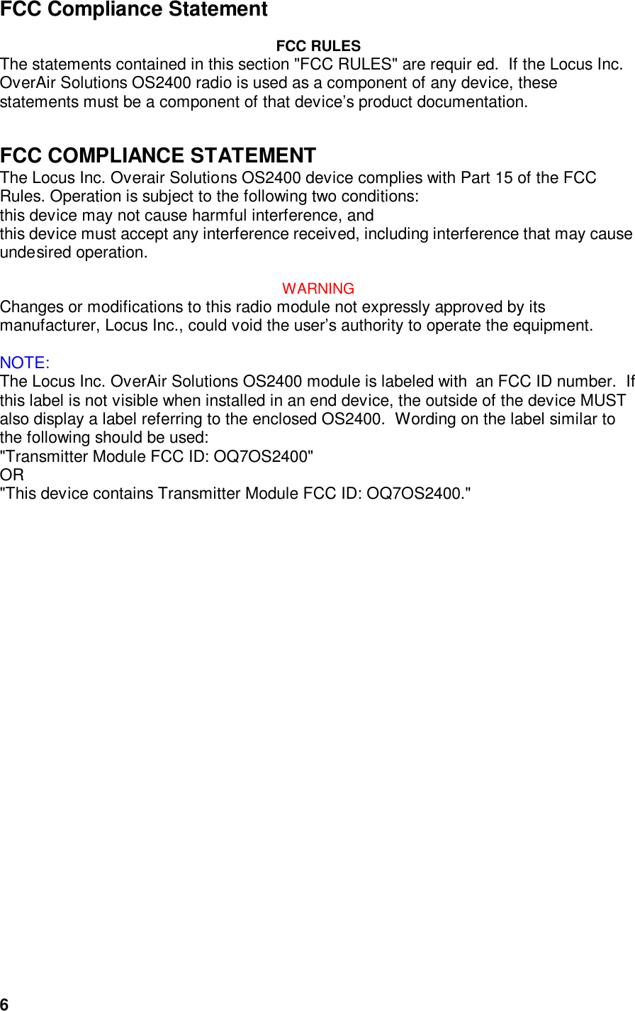  6FCC Compliance Statement  FCC RULES The statements contained in this section &quot;FCC RULES&quot; are requir ed.  If the Locus Inc. OverAir Solutions OS2400 radio is used as a component of any device, these statements must be a component of that device’s product documentation.   FCC COMPLIANCE STATEMENT The Locus Inc. Overair Solutions OS2400 device complies with Part 15 of the FCC Rules. Operation is subject to the following two conditions:  this device may not cause harmful interference, and  this device must accept any interference received, including interference that may cause undesired operation.  WARNING Changes or modifications to this radio module not expressly approved by its manufacturer, Locus Inc., could void the user’s authority to operate the equipment.   NOTE: The Locus Inc. OverAir Solutions OS2400 module is labeled with  an FCC ID number.  If this label is not visible when installed in an end device, the outside of the device MUST also display a label referring to the enclosed OS2400.  Wording on the label similar to the following should be used:  &quot;Transmitter Module FCC ID: OQ7OS2400&quot; OR &quot;This device contains Transmitter Module FCC ID: OQ7OS2400.&quot; 