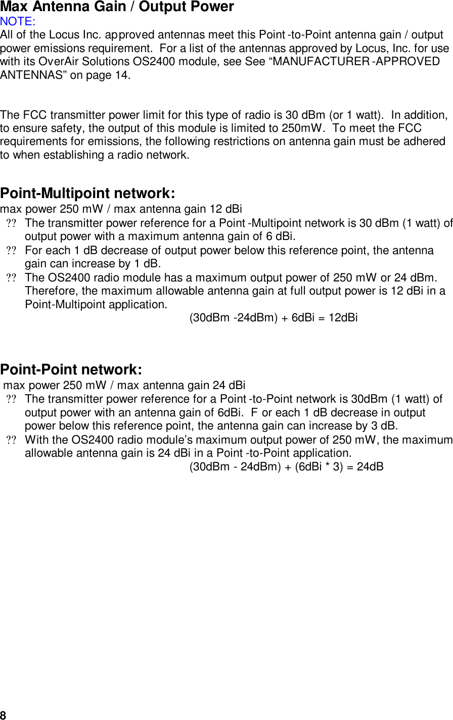  8Max Antenna Gain / Output Power NOTE: All of the Locus Inc. approved antennas meet this Point -to-Point antenna gain / output power emissions requirement.  For a list of the antennas approved by Locus, Inc. for use with its OverAir Solutions OS2400 module, see See “MANUFACTURER -APPROVED ANTENNAS” on page 14.   The FCC transmitter power limit for this type of radio is 30 dBm (or 1 watt).  In addition, to ensure safety, the output of this module is limited to 250mW.  To meet the FCC requirements for emissions, the following restrictions on antenna gain must be adhered to when establishing a radio network.     Point-Multipoint network:        max power 250 mW / max antenna gain 12 dBi  ??The transmitter power reference for a Point -Multipoint network is 30 dBm (1 watt) of output power with a maximum antenna gain of 6 dBi.    ??For each 1 dB decrease of output power below this reference point, the antenna gain can increase by 1 dB.  ??The OS2400 radio module has a maximum output power of 250 mW or 24 dBm.  Therefore, the maximum allowable antenna gain at full output power is 12 dBi in a Point-Multipoint application. (30dBm -24dBm) + 6dBi = 12dBi   Point-Point network:    max power 250 mW / max antenna gain 24 dBi  ??The transmitter power reference for a Point -to-Point network is 30dBm (1 watt) of output power with an antenna gain of 6dBi.  F or each 1 dB decrease in output power below this reference point, the antenna gain can increase by 3 dB.    ??With the OS2400 radio module’s maximum output power of 250 mW, the maximum allowable antenna gain is 24 dBi in a Point -to-Point application.   (30dBm - 24dBm) + (6dBi * 3) = 24dB  