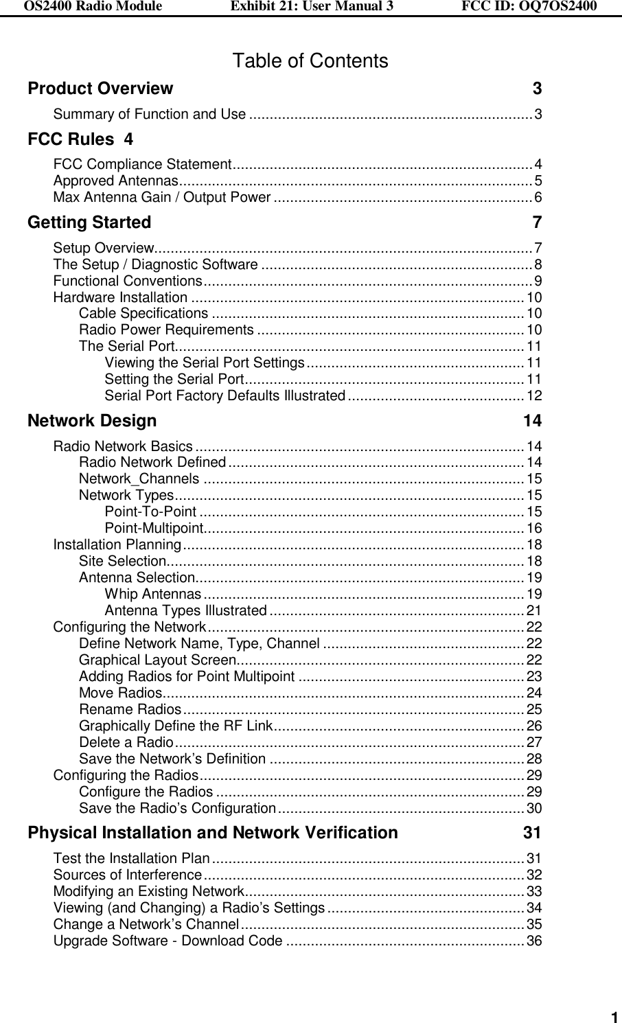 OS2400 Radio Module                  Exhibit 21: User Manual 3                  FCC ID: OQ7OS2400              1Table of Contents Product Overview 3 Summary of Function and Use .....................................................................3 FCC Rules 4 FCC Compliance Statement.........................................................................4 Approved Antennas......................................................................................5 Max Antenna Gain / Output Power ...............................................................6 Getting Started 7 Setup Overview............................................................................................7 The Setup / Diagnostic Software ..................................................................8 Functional Conventions................................................................................9 Hardware Installation .................................................................................10 Cable Specifications ............................................................................10 Radio Power Requirements .................................................................10 The Serial Port.....................................................................................11 Viewing the Serial Port Settings.....................................................11 Setting the Serial Port....................................................................11 Serial Port Factory Defaults Illustrated...........................................12 Network Design 14 Radio Network Basics ................................................................................14 Radio Network Defined........................................................................14 Network_Channels ..............................................................................15 Network Types.....................................................................................15 Point-To-Point ...............................................................................15 Point-Multipoint..............................................................................16 Installation Planning...................................................................................18 Site Selection.......................................................................................18 Antenna Selection................................................................................19 Whip Antennas..............................................................................19 Antenna Types Illustrated ..............................................................21 Configuring the Network.............................................................................22 Define Network Name, Type, Channel .................................................22 Graphical Layout Screen......................................................................22 Adding Radios for Point Multipoint .......................................................23 Move Radios........................................................................................24 Rename Radios...................................................................................25 Graphically Define the RF Link.............................................................26 Delete a Radio.....................................................................................27 Save the Network’s Definition ..............................................................28 Configuring the Radios...............................................................................29 Configure the Radios ...........................................................................29 Save the Radio’s Configuration............................................................30 Physical Installation and Network Verification 31 Test the Installation Plan............................................................................31 Sources of Interference..............................................................................32 Modifying an Existing Network....................................................................33 Viewing (and Changing) a Radio’s Settings................................................34 Change a Network’s Channel.....................................................................35 Upgrade Software - Download Code ..........................................................36 