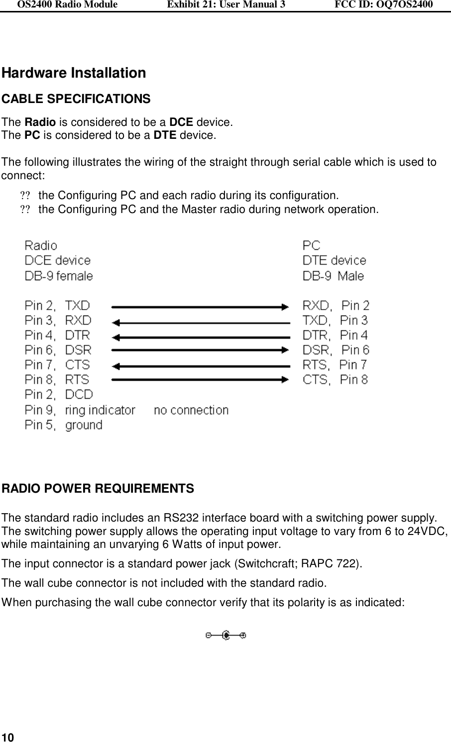 OS2400 Radio Module                  Exhibit 21: User Manual 3                  FCC ID: OQ7OS2400              10   Hardware Installation  CABLE SPECIFICATIONS  The Radio is considered to be a DCE device. The PC is considered to be a DTE device.    The following illustrates the wiring of the straight through serial cable which is used to connect: ??the Configuring PC and each radio during its configuration. ??the Configuring PC and the Master radio during network operation.       RADIO POWER REQUIREMENTS  The standard radio includes an RS232 interface board with a switching power supply.   The switching power supply allows the operating input voltage to vary from 6 to 24VDC, while maintaining an unvarying 6 Watts of input power. The input connector is a standard power jack (Switchcraft; RAPC 722). The wall cube connector is not included with the standard radio.   When purchasing the wall cube connector verify that its polarity is as indicated:     