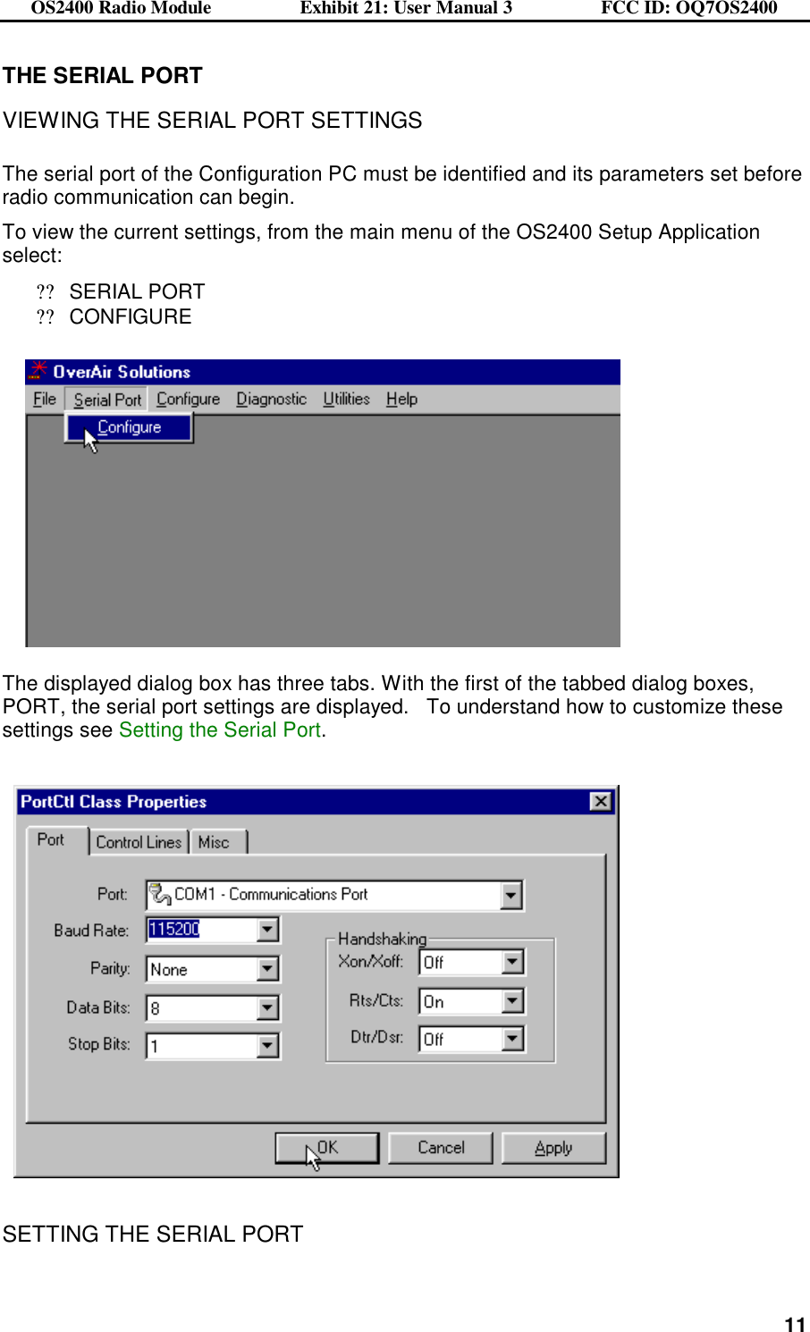 OS2400 Radio Module                  Exhibit 21: User Manual 3                  FCC ID: OQ7OS2400              11THE SERIAL PORT  VIEWING THE SERIAL PORT SETTINGS  The serial port of the Configuration PC must be identified and its parameters set before radio communication can begin.     To view the current settings, from the main menu of the OS2400 Setup Application select: ??SERIAL PORT ??CONFIGURE                               The displayed dialog box has three tabs. With the first of the tabbed dialog boxes, PORT, the serial port settings are displayed.   To understand how to customize these settings see Setting the Serial Port.      SETTING THE SERIAL PORT  