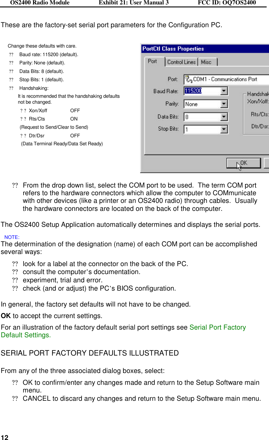 OS2400 Radio Module                  Exhibit 21: User Manual 3                  FCC ID: OQ7OS2400              12These are the factory-set serial port parameters for the Configuration PC.  Change these defaults with care.   ??Baud rate: 115200 (default). ??Parity: None (default). ??Data Bits: 8 (default). ??Stop Bits: 1 (default). ??Handshaking: It is recommended that the handshaking defaults not be changed. ??Xon/Xoff  OFF  ??Rts/Cts     ON              (Request to Send/Clear to Send) ??Dtr/Dsr    OFF                (Data Terminal Ready/Data Set Ready)    ??From the drop down list, select the COM port to be used.  The term COM port refers to the hardware connectors which allow the computer to COMmunicate with other devices (like a printer or an OS2400 radio) through cables.  Usually the hardware connectors are located on the back of the computer.   The OS2400 Setup Application automatically determines and displays the serial ports. NOTE: The determination of the designation (name) of each COM port can be accomplished several ways: ??look for a label at the connector on the back of the PC. ??consult the computer’s documentation. ??experiment, trial and error. ??check (and or adjust) the PC’s BIOS configuration.  In general, the factory set defaults will not have to be changed.    OK to accept the current settings. For an illustration of the factory default serial port settings see Serial Port Factory Default Settings.  SERIAL PORT FACTORY DEFAULTS ILLUSTRATED  From any of the three associated dialog boxes, select: ??OK to confirm/enter any changes made and return to the Setup Software main menu. ??CANCEL to discard any changes and return to the Setup Software main menu.  