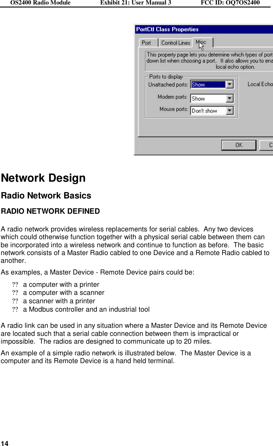 OS2400 Radio Module                  Exhibit 21: User Manual 3                  FCC ID: OQ7OS2400              14   Network Design  Radio Network Basics  RADIO NETWORK DEFINED  A radio network provides wireless replacements for serial cables.  Any two devices which could otherwise function together with a physical serial cable between them can be incorporated into a wireless network and continue to function as before.  The basic network consists of a Master Radio cabled to one Device and a Remote Radio cabled to another.   As examples, a Master Device - Remote Device pairs could be: ??a computer with a printer ??a computer with a scanner ??a scanner with a printer  ??a Modbus controller and an industrial tool   A radio link can be used in any situation where a Master Device and its Remote Device are located such that a serial cable connection between them is impractical or impossible.  The radios are designed to communicate up to 20 miles.  An example of a simple radio network is illustrated below.  The Master Device is a computer and its Remote Device is a hand held terminal.  