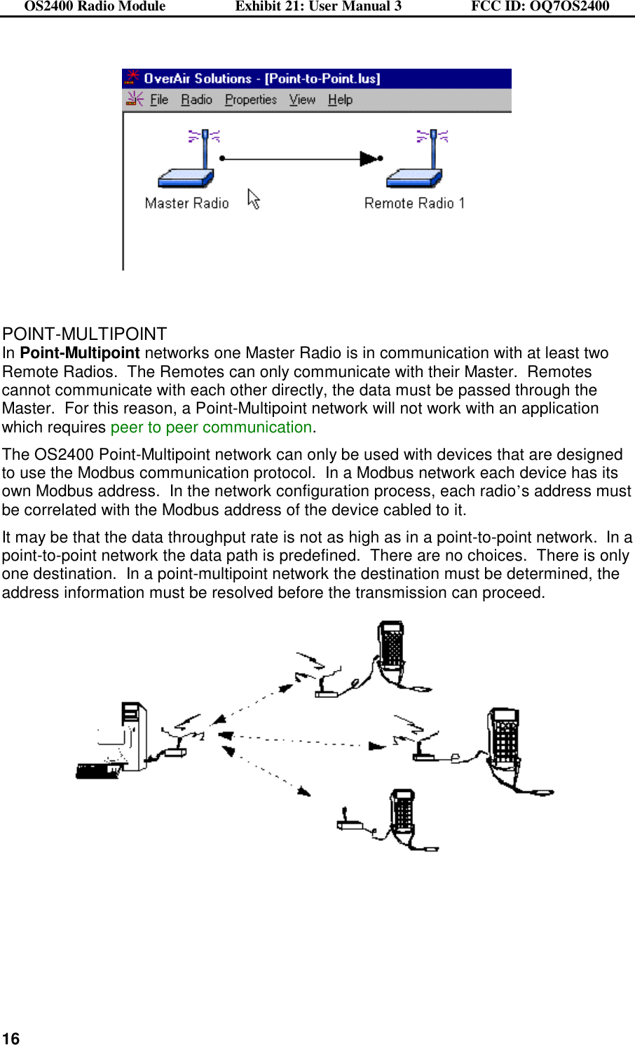 OS2400 Radio Module                  Exhibit 21: User Manual 3                  FCC ID: OQ7OS2400              16      POINT-MULTIPOINT In Point-Multipoint networks one Master Radio is in communication with at least two Remote Radios.  The Remotes can only communicate with their Master.  Remotes cannot communicate with each other directly, the data must be passed through the Master.  For this reason, a Point-Multipoint network will not work with an application which requires peer to peer communication. The OS2400 Point-Multipoint network can only be used with devices that are designed to use the Modbus communication protocol.  In a Modbus network each device has its own Modbus address.  In the network configuration process, each radio’s address must be correlated with the Modbus address of the device cabled to it.   It may be that the data throughput rate is not as high as in a point-to-point network.  In a point-to-point network the data path is predefined.  There are no choices.  There is only one destination.  In a point-multipoint network the destination must be determined, the address information must be resolved before the transmission can proceed.    