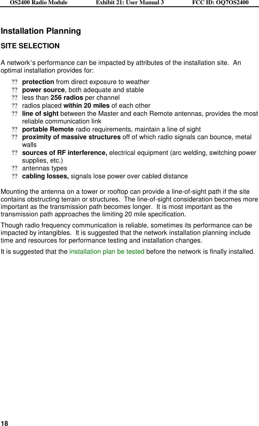 OS2400 Radio Module                  Exhibit 21: User Manual 3                  FCC ID: OQ7OS2400              18Installation Planning  SITE SELECTION  A network’s performance can be impacted by attributes of the installation site.  An optimal installation provides for: ??protection from direct exposure to weather ??power source, both adequate and stable  ??less than 256 radios per channel ??radios placed within 20 miles of each other ??line of sight between the Master and each Remote antennas, provides the most reliable communication link ??portable Remote radio requirements, maintain a line of sight  ??proximity of massive structures off of which radio signals can bounce, metal walls ??sources of RF interference, electrical equipment (arc welding, switching power supplies, etc.) ??antennas types ??cabling losses, signals lose power over cabled distance  Mounting the antenna on a tower or rooftop can provide a line-of-sight path if the site contains obstructing terrain or structures.  The line-of-sight consideration becomes more important as the transmission path becomes longer.  It is most important as the transmission path approaches the limiting 20 mile specification. Though radio frequency communication is reliable, sometimes its performance can be impacted by intangibles.  It is suggested that the network installation planning include time and resources for performance testing and installation changes. It is suggested that the installation plan be tested before the network is finally installed.  