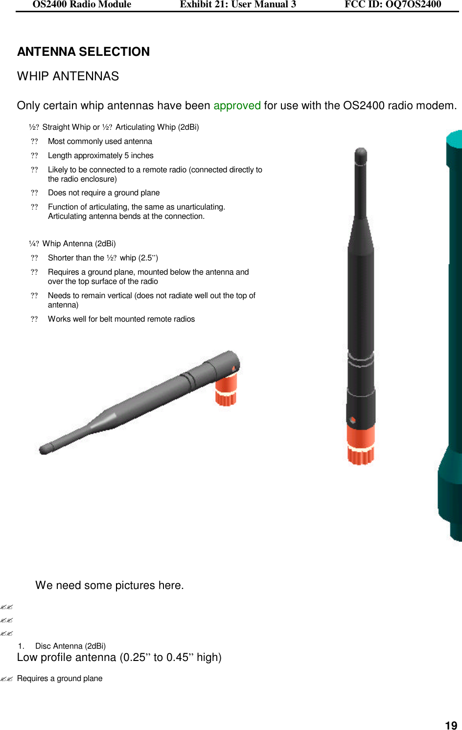 OS2400 Radio Module                  Exhibit 21: User Manual 3                  FCC ID: OQ7OS2400              19ANTENNA SELECTION  WHIP ANTENNAS  Only certain whip antennas have been approved for use with the OS2400 radio modem. ½? Straight Whip or ½? Articulating Whip (2dBi) ??Most commonly used antenna   ??Length approximately 5 inches ??Likely to be connected to a remote radio (connected directly to the radio enclosure) ??Does not require a ground plane ??Function of articulating, the same as unarticulating.  Articulating antenna bends at the connection.   ¼? Whip Antenna (2dBi) ??Shorter than the ½? whip (2.5”) ??Requires a ground plane, mounted below the antenna and over the top surface of the radio ??Needs to remain vertical (does not radiate well out the top of antenna) ??Works well for belt mounted remote radios         We need some pictures here. ?? ?? ?? 1. Disc Antenna (2dBi) Low profile antenna (0.25” to 0.45” high) ??Requires a ground plane 