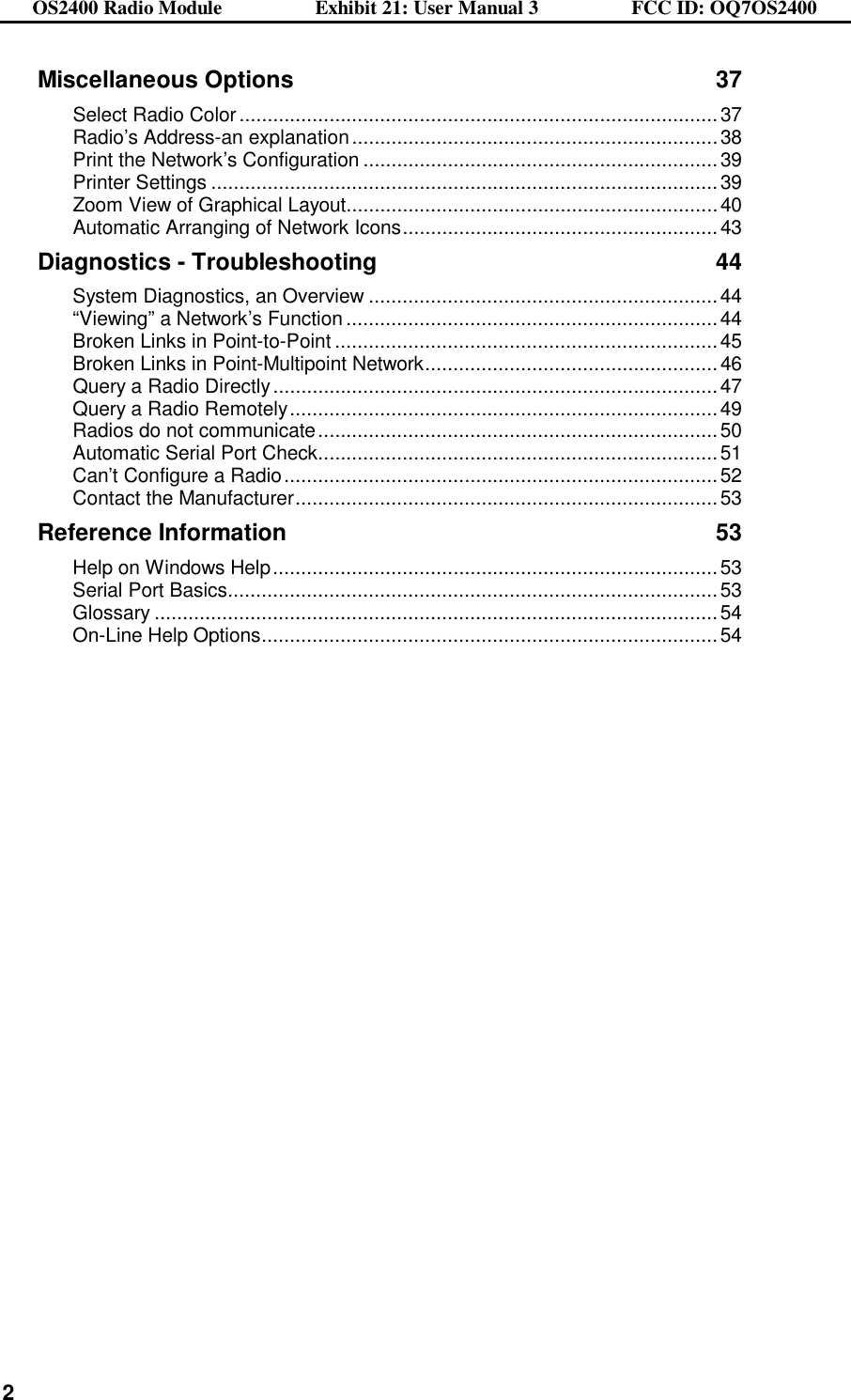 OS2400 Radio Module                  Exhibit 21: User Manual 3                  FCC ID: OQ7OS2400              2Miscellaneous Options 37 Select Radio Color.....................................................................................37 Radio’s Address-an explanation.................................................................38 Print the Network’s Configuration ...............................................................39 Printer Settings ..........................................................................................39 Zoom View of Graphical Layout..................................................................40 Automatic Arranging of Network Icons........................................................43 Diagnostics - Troubleshooting 44 System Diagnostics, an Overview ..............................................................44 “Viewing” a Network’s Function ..................................................................44 Broken Links in Point-to-Point ....................................................................45 Broken Links in Point-Multipoint Network....................................................46 Query a Radio Directly...............................................................................47 Query a Radio Remotely............................................................................49 Radios do not communicate.......................................................................50 Automatic Serial Port Check.......................................................................51 Can’t Configure a Radio.............................................................................52 Contact the Manufacturer...........................................................................53 Reference Information 53 Help on Windows Help...............................................................................53 Serial Port Basics.......................................................................................53 Glossary ....................................................................................................54 On-Line Help Options.................................................................................54  