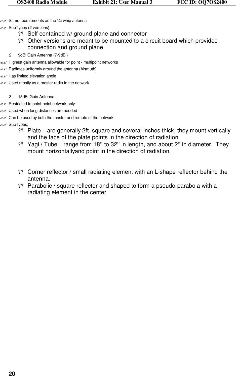 OS2400 Radio Module                  Exhibit 21: User Manual 3                  FCC ID: OQ7OS2400              20??Same requirements as the ¼?whip antenna ??SubTypes (2 versions) ??Self contained w/ ground plane and connector ??Other versions are meant to be mounted to a circuit board which provided connection and ground plane 2. 9dBi Gain Antenna (7-9dBi) ??Highest gain antenna allowable for point - multipoint networks ??Radiates uniformly around the antenna (Aismuth) ??Has limited elevation angle  ??Used mostly as a master radio in the network  3. 15dBi Gain Antenna ??Restricted to point-point network only ??Used when long distances are needed ??Can be used by both the master and remote of the network ??SubTypes; ??Plate – are generally 2ft. square and several inches thick, they mount vertically and the face of the plate points in the direction of radiation ??Yagi / Tube – range from 18” to 32” in length, and about 2” in diameter.  They mount horizontallyand point in the direction of radiation.    ??Corner reflector / small radiating element with an L-shape reflector behind the antenna. ??Parabolic / square reflector and shaped to form a pseudo-parabola with a radiating element in the center   