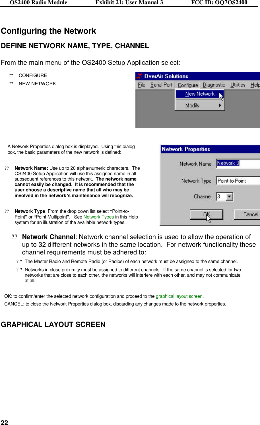 OS2400 Radio Module                  Exhibit 21: User Manual 3                  FCC ID: OQ7OS2400              22Configuring the Network  DEFINE NETWORK NAME, TYPE, CHANNEL  From the main menu of the OS2400 Setup Application select: ??CONFIGURE ??NEW NETWORK     A Network Properties dialog box is displayed.  Using this dialog box, the basic parameters of the new network is defined:  ??Network Name: Use up to 20 alpha/numeric characters.  The OS2400 Setup Application will use this assigned name in all subsequent references to this network.  The network name cannot easily be changed.  It is recommended that the user choose a descriptive name that all who may be involved in the network’s maintenance will recognize.    ??Network Type: From the drop down list select “Point-to-Point” or “Point Multipoint”.   See Network Types in this Help system for an illustration of the available network types.     ??Network Channel: Network channel selection is used to allow the operation of up to 32 different networks in the same location.  For network functionality these channel requirements must be adhered to: ??The Master Radio and Remote Radio (or Radios) of each network must be assigned to the same channel. ??Networks in close proximity must be assigned to different channels.  If the same channel is selected for two networks that are close to each other, the networks will interfere with each other, and may not communicate at all.  OK: to confirm/enter the selected network configuration and proceed to the graphical layout screen. CANCEL: to close the Network Properties dialog box, discarding any changes made to the network properties.   GRAPHICAL LAYOUT SCREEN  