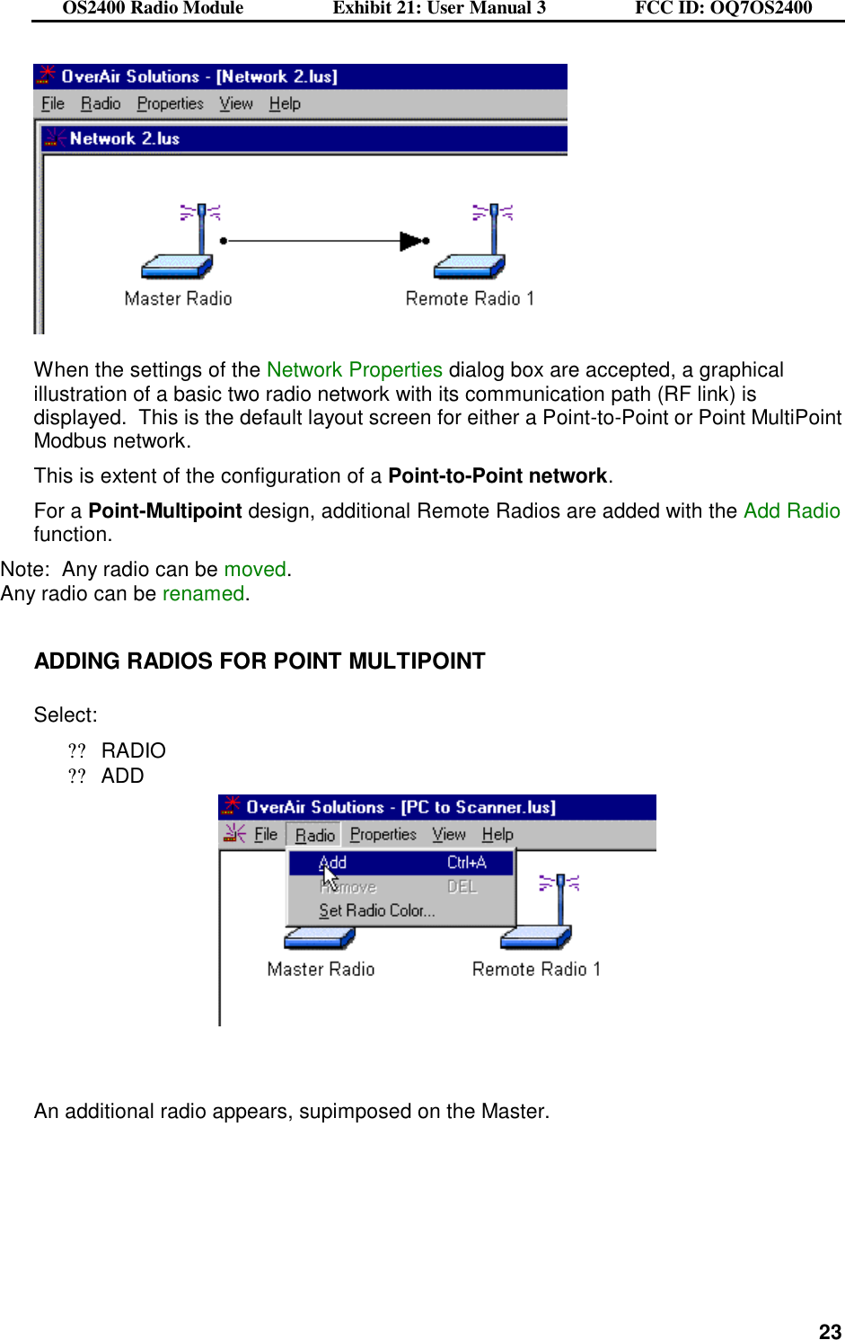 OS2400 Radio Module                  Exhibit 21: User Manual 3                  FCC ID: OQ7OS2400              23    When the settings of the Network Properties dialog box are accepted, a graphical illustration of a basic two radio network with its communication path (RF link) is displayed.  This is the default layout screen for either a Point-to-Point or Point MultiPoint Modbus network. This is extent of the configuration of a Point-to-Point network.  For a Point-Multipoint design, additional Remote Radios are added with the Add Radio function. Note:  Any radio can be moved. Any radio can be renamed.  ADDING RADIOS FOR POINT MULTIPOINT  Select: ??RADIO ??ADD      An additional radio appears, supimposed on the Master.  