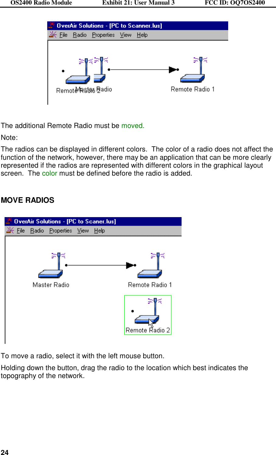 OS2400 Radio Module                  Exhibit 21: User Manual 3                  FCC ID: OQ7OS2400              24    The additional Remote Radio must be moved. Note:   The radios can be displayed in different colors.  The color of a radio does not affect the function of the network, however, there may be an application that can be more clearly represented if the radios are represented with different colors in the graphical layout screen.  The color must be defined before the radio is added.  MOVE RADIOS      To move a radio, select it with the left mouse button.   Holding down the button, drag the radio to the location which best indicates the topography of the network.    