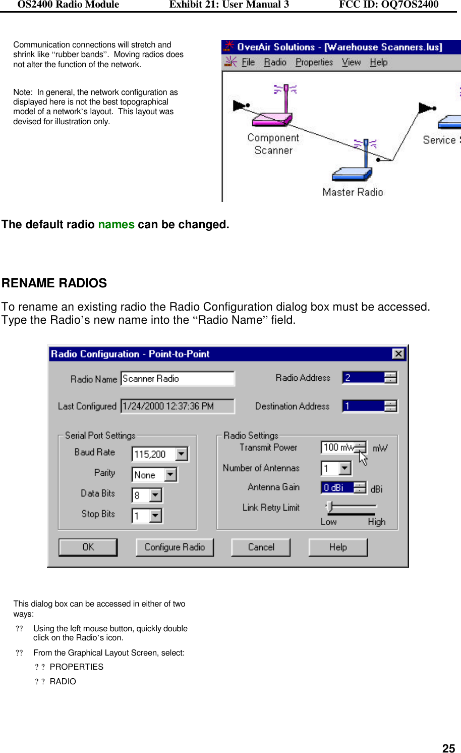 OS2400 Radio Module                  Exhibit 21: User Manual 3                  FCC ID: OQ7OS2400              25Communication connections will stretch and shrink like “rubber bands”.  Moving radios does not alter the function of the network.   Note:  In general, the network configuration as displayed here is not the best topographical model of a network’s layout.  This layout was devised for illustration only.    The default radio names can be changed.    RENAME RADIOS  To rename an existing radio the Radio Configuration dialog box must be accessed. Type the Radio’s new name into the “Radio Name” field.       This dialog box can be accessed in either of two ways: ??Using the left mouse button, quickly double click on the Radio’s icon.  ??From the Graphical Layout Screen, select: ??PROPERTIES ??RADIO    