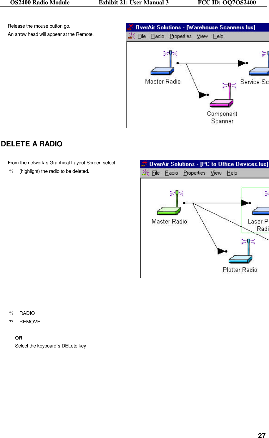 OS2400 Radio Module                  Exhibit 21: User Manual 3                  FCC ID: OQ7OS2400              27Release the mouse button go.   An arrow head will appear at the Remote.  DELETE A RADIO  From the network’s Graphical Layout Screen select: ??(highlight) the radio to be deleted.      ??RADIO ??REMOVE  OR Select the keyboard’s DELete key    