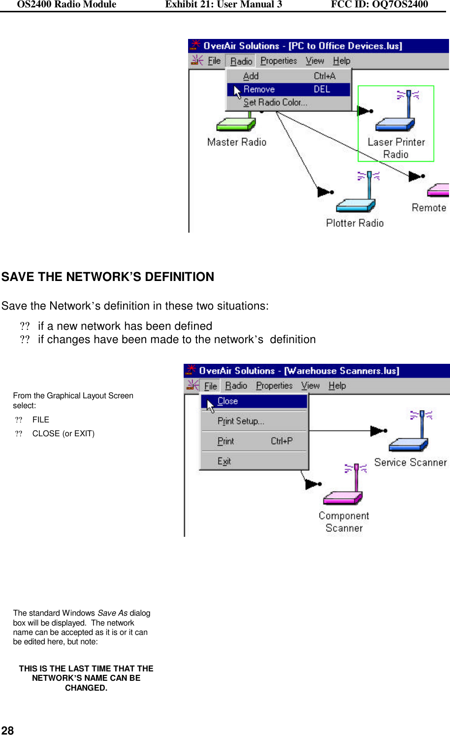OS2400 Radio Module                  Exhibit 21: User Manual 3                  FCC ID: OQ7OS2400              28  SAVE THE NETWORK’S DEFINITION  Save the Network’s definition in these two situations: ??if a new network has been defined ??if changes have been made to the network’s  definition    From the Graphical Layout Screen select: ??FILE  ??CLOSE (or EXIT)       The standard Windows Save As dialog box will be displayed.  The network name can be accepted as it is or it can be edited here, but note:    THIS IS THE LAST TIME THAT THE NETWORK’S NAME CAN BE CHANGED.    