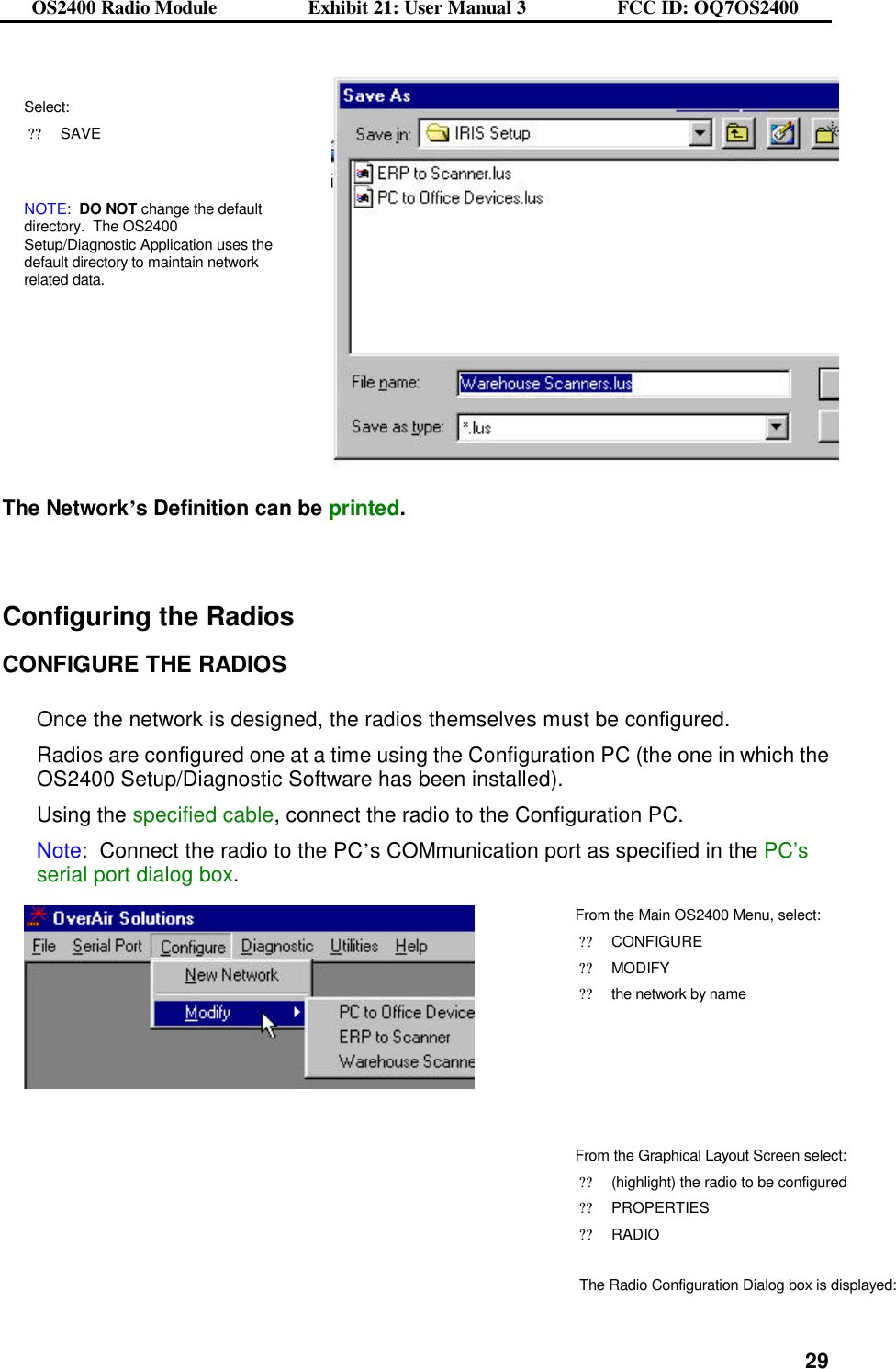 OS2400 Radio Module                  Exhibit 21: User Manual 3                  FCC ID: OQ7OS2400              29 Select: ??SAVE   NOTE:  DO NOT change the default directory.  The OS2400 Setup/Diagnostic Application uses the default directory to maintain network related data.    The Network’s Definition can be printed.   Configuring the Radios  CONFIGURE THE RADIOS  Once the network is designed, the radios themselves must be configured.   Radios are configured one at a time using the Configuration PC (the one in which the OS2400 Setup/Diagnostic Software has been installed). Using the specified cable, connect the radio to the Configuration PC.   Note:  Connect the radio to the PC’s COMmunication port as specified in the PC’s serial port dialog box.  From the Main OS2400 Menu, select: ??CONFIGURE ??MODIFY ??the network by name        From the Graphical Layout Screen select: ??(highlight) the radio to be configured ??PROPERTIES ??RADIO   The Radio Configuration Dialog box is displayed: 