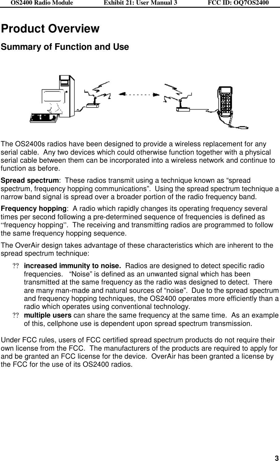 OS2400 Radio Module                  Exhibit 21: User Manual 3                  FCC ID: OQ7OS2400              3Product Overview  Summary of Function and Use      The OS2400s radios have been designed to provide a wireless replacement for any serial cable.  Any two devices which could otherwise function together with a physical serial cable between them can be incorporated into a wireless network and continue to function as before.  Spread spectrum:  These radios transmit using a technique known as “spread spectrum, frequency hopping communications”.  Using the spread spectrum technique a narrow band signal is spread over a broader portion of the radio frequency band.   Frequency hopping:  A radio which rapidly changes its operating frequency several times per second following a pre-determined sequence of frequencies is defined as “frequency hopping”.  The receiving and transmitting radios are programmed to follow the same frequency hopping sequence.    The OverAir design takes advantage of these characteristics which are inherent to the spread spectrum technique: ??increased immunity to noise.  Radios are designed to detect specific radio frequencies.   “Noise” is defined as an unwanted signal which has been transmitted at the same frequency as the radio was designed to detect.  There are many man-made and natural sources of “noise”.  Due to the spread spectrum and frequency hopping techniques, the OS2400 operates more efficiently than a radio which operates using conventional technology. ??multiple users can share the same frequency at the same time.  As an example of this, cellphone use is dependent upon spread spectrum transmission.   Under FCC rules, users of FCC certified spread spectrum products do not require their own license from the FCC.  The manufacturers of the products are required to apply for and be granted an FCC license for the device.  OverAir has been granted a license by the FCC for the use of its OS2400 radios.  