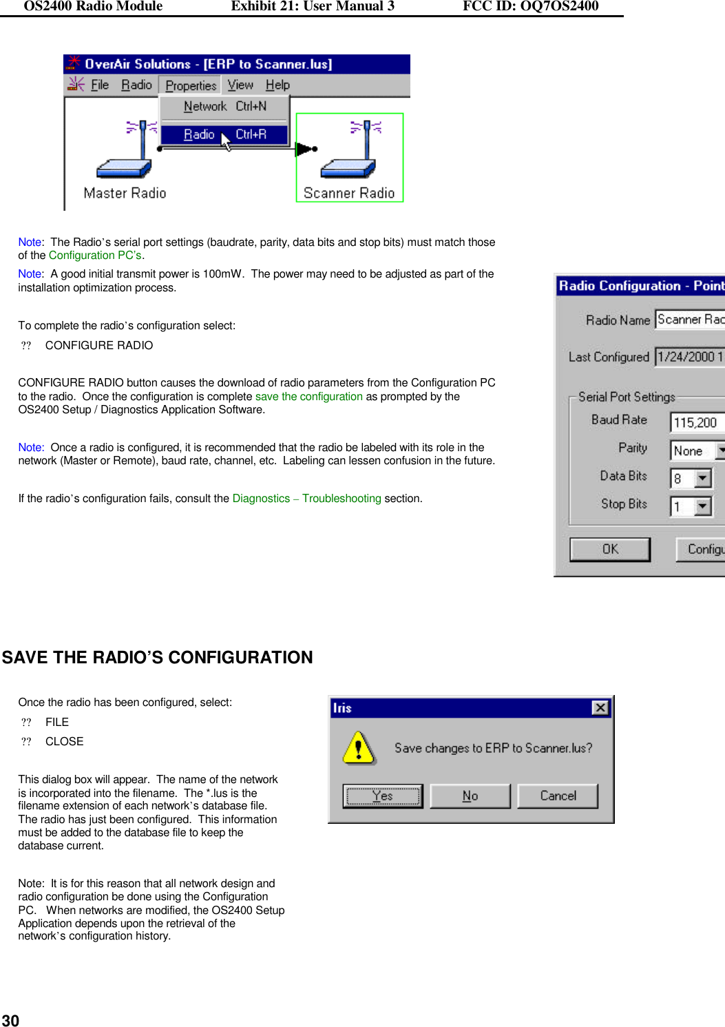 OS2400 Radio Module                  Exhibit 21: User Manual 3                  FCC ID: OQ7OS2400              30  Note:  The Radio’s serial port settings (baudrate, parity, data bits and stop bits) must match those of the Configuration PC’s. Note:  A good initial transmit power is 100mW.  The power may need to be adjusted as part of the installation optimization process.  To complete the radio’s configuration select: ??CONFIGURE RADIO  CONFIGURE RADIO button causes the download of radio parameters from the Configuration PC to the radio.  Once the configuration is complete save the configuration as prompted by the OS2400 Setup / Diagnostics Application Software.  Note:  Once a radio is configured, it is recommended that the radio be labeled with its role in the network (Master or Remote), baud rate, channel, etc.  Labeling can lessen confusion in the future.  If the radio’s configuration fails, consult the Diagnostics – Troubleshooting section.          SAVE THE RADIO’S CONFIGURATION  Once the radio has been configured, select: ??FILE ??CLOSE  This dialog box will appear.  The name of the network is incorporated into the filename.  The *.lus is the filename extension of each network’s database file.  The radio has just been configured.  This information must be added to the database file to keep the database current.  Note:  It is for this reason that all network design and radio configuration be done using the Configuration PC.   When networks are modified, the OS2400 Setup Application depends upon the retrieval of the network’s configuration history.    