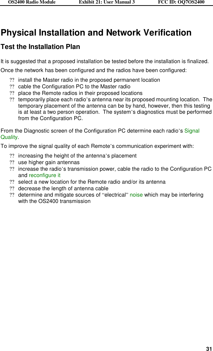 OS2400 Radio Module                  Exhibit 21: User Manual 3                  FCC ID: OQ7OS2400              31   Physical Installation and Network Verification  Test the Installation Plan  It is suggested that a proposed installation be tested before the installation is finalized. Once the network has been configured and the radios have been configured: ??install the Master radio in the proposed permanent location ??cable the Configuration PC to the Master radio ??place the Remote radios in their proposed locations ??temporarily place each radio’s antenna near its proposed mounting location.  The temporary placement of the antenna can be by hand, however, then this testing is at least a two person operation.  The system’s diagnostics must be performed from the Configuration PC.  From the Diagnostic screen of the Configuration PC determine each radio’s Signal Quality.  To improve the signal quality of each Remote’s communication experiment with: ??increasing the height of the antenna’s placement ??use higher gain antennas ??increase the radio’s transmission power, cable the radio to the Configuration PC and reconfigure it  ??select a new location for the Remote radio and/or its antenna ??decrease the length of antenna cable ??determine and mitigate sources of “electrical” noise which may be interfering with the OS2400 transmission   