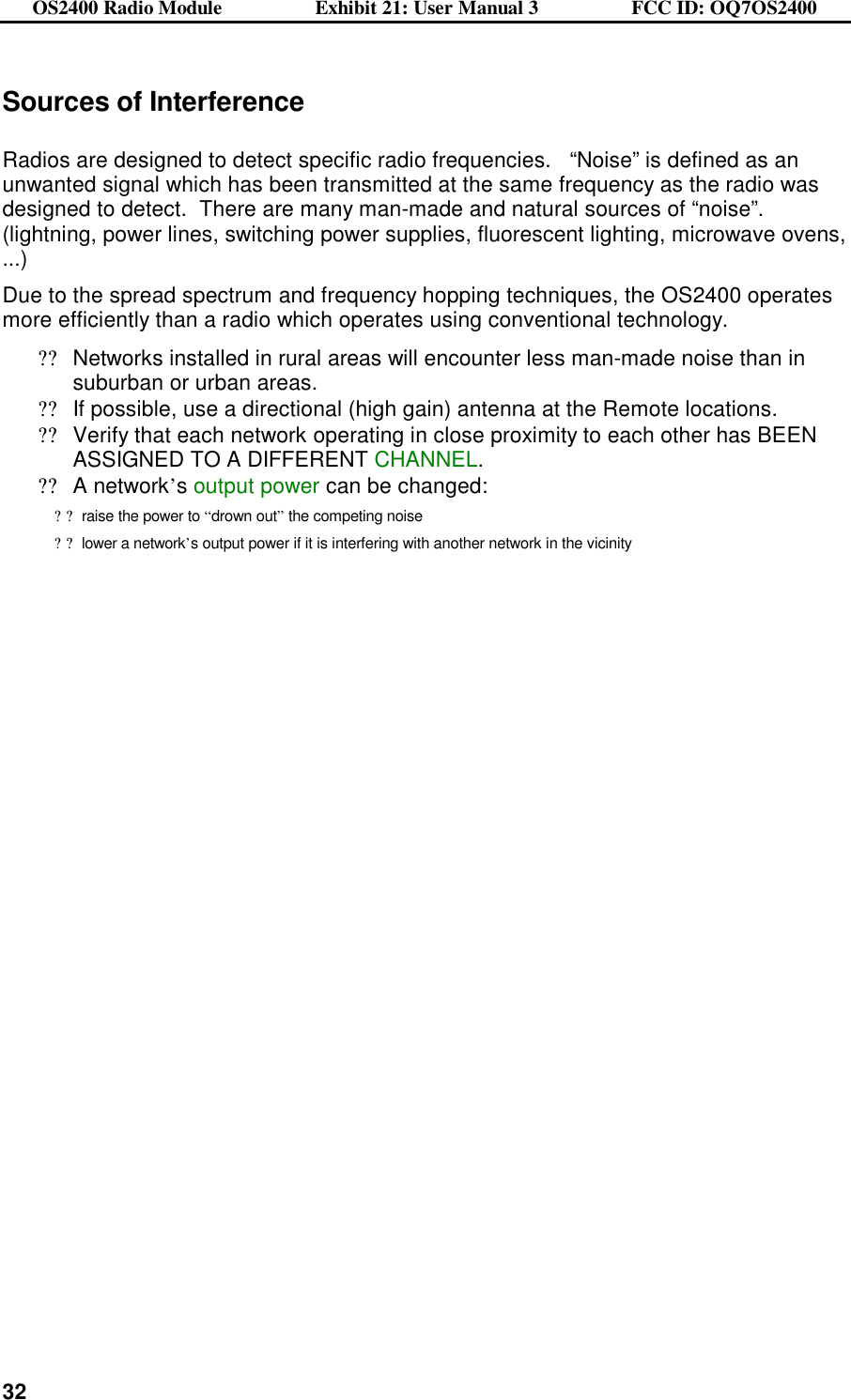 OS2400 Radio Module                  Exhibit 21: User Manual 3                  FCC ID: OQ7OS2400              32Sources of Interference  Radios are designed to detect specific radio frequencies.   “Noise” is defined as an unwanted signal which has been transmitted at the same frequency as the radio was designed to detect.  There are many man-made and natural sources of “noise”.  (lightning, power lines, switching power supplies, fluorescent lighting, microwave ovens, ...)  Due to the spread spectrum and frequency hopping techniques, the OS2400 operates more efficiently than a radio which operates using conventional technology. ??Networks installed in rural areas will encounter less man-made noise than in suburban or urban areas. ??If possible, use a directional (high gain) antenna at the Remote locations. ??Verify that each network operating in close proximity to each other has BEEN ASSIGNED TO A DIFFERENT CHANNEL. ??A network’s output power can be changed: ??raise the power to “drown out” the competing noise  ??lower a network’s output power if it is interfering with another network in the vicinity    