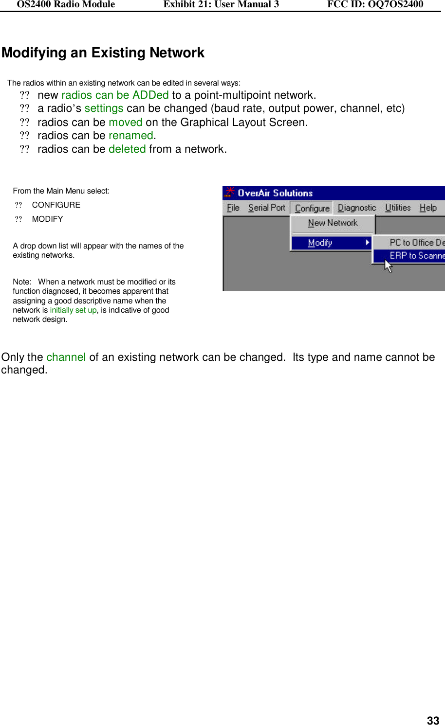 OS2400 Radio Module                  Exhibit 21: User Manual 3                  FCC ID: OQ7OS2400              33Modifying an Existing Network  The radios within an existing network can be edited in several ways: ??new radios can be ADDed to a point-multipoint network. ??a radio’s settings can be changed (baud rate, output power, channel, etc) ??radios can be moved on the Graphical Layout Screen. ??radios can be renamed. ??radios can be deleted from a network.   From the Main Menu select: ??CONFIGURE ??MODIFY  A drop down list will appear with the names of the existing networks.   Note:   When a network must be modified or its function diagnosed, it becomes apparent that assigning a good descriptive name when the network is initially set up, is indicative of good network design.     Only the channel of an existing network can be changed.  Its type and name cannot be changed. 