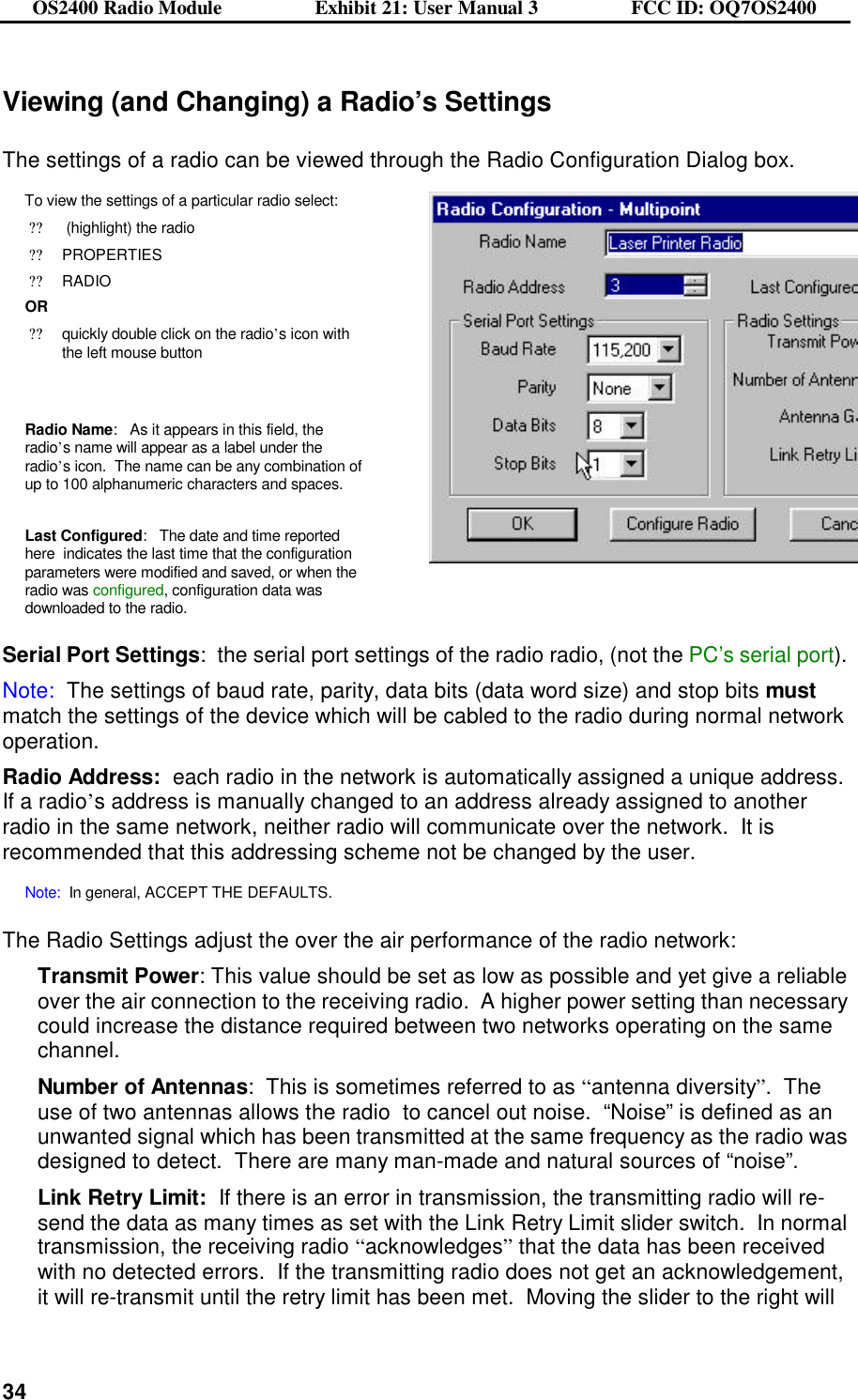 OS2400 Radio Module                  Exhibit 21: User Manual 3                  FCC ID: OQ7OS2400              34Viewing (and Changing) a Radio’s Settings  The settings of a radio can be viewed through the Radio Configuration Dialog box. To view the settings of a particular radio select: ?? (highlight) the radio ??PROPERTIES ??RADIO OR ??quickly double click on the radio’s icon with the left mouse button   Radio Name:   As it appears in this field, the radio’s name will appear as a label under the radio’s icon.  The name can be any combination of up to 100 alphanumeric characters and spaces.  Last Configured:   The date and time reported here  indicates the last time that the configuration parameters were modified and saved, or when the radio was configured, configuration data was downloaded to the radio.     Serial Port Settings:  the serial port settings of the radio radio, (not the PC’s serial port).     Note:  The settings of baud rate, parity, data bits (data word size) and stop bits must match the settings of the device which will be cabled to the radio during normal network operation.   Radio Address:  each radio in the network is automatically assigned a unique address.  If a radio’s address is manually changed to an address already assigned to another radio in the same network, neither radio will communicate over the network.  It is recommended that this addressing scheme not be changed by the user.    Note:  In general, ACCEPT THE DEFAULTS.    The Radio Settings adjust the over the air performance of the radio network: Transmit Power: This value should be set as low as possible and yet give a reliable over the air connection to the receiving radio.  A higher power setting than necessary could increase the distance required between two networks operating on the same channel. Number of Antennas:  This is sometimes referred to as “antenna diversity”.  The use of two antennas allows the radio  to cancel out noise.  “Noise” is defined as an unwanted signal which has been transmitted at the same frequency as the radio was designed to detect.  There are many man-made and natural sources of “noise”.  Link Retry Limit:  If there is an error in transmission, the transmitting radio will re-send the data as many times as set with the Link Retry Limit slider switch.  In normal transmission, the receiving radio “acknowledges” that the data has been received with no detected errors.  If the transmitting radio does not get an acknowledgement, it will re-transmit until the retry limit has been met.  Moving the slider to the right will 