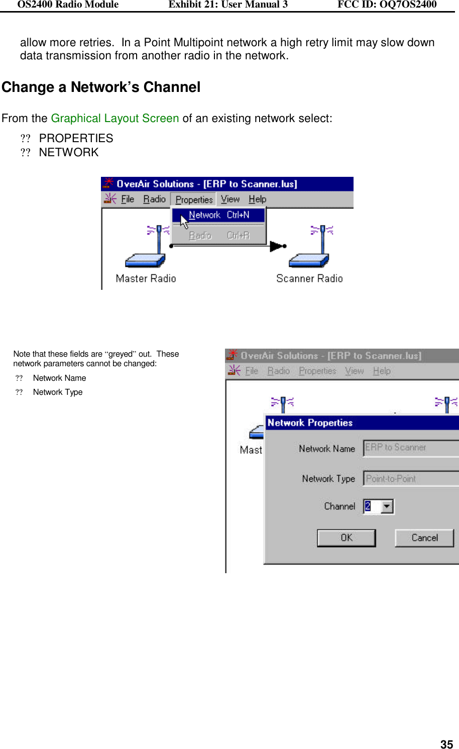 OS2400 Radio Module                  Exhibit 21: User Manual 3                  FCC ID: OQ7OS2400              35allow more retries.  In a Point Multipoint network a high retry limit may slow down data transmission from another radio in the network.   Change a Network’s Channel  From the Graphical Layout Screen of an existing network select: ??PROPERTIES ??NETWORK        Note that these fields are “greyed” out.  These network parameters cannot be changed: ??Network Name ??Network Type      