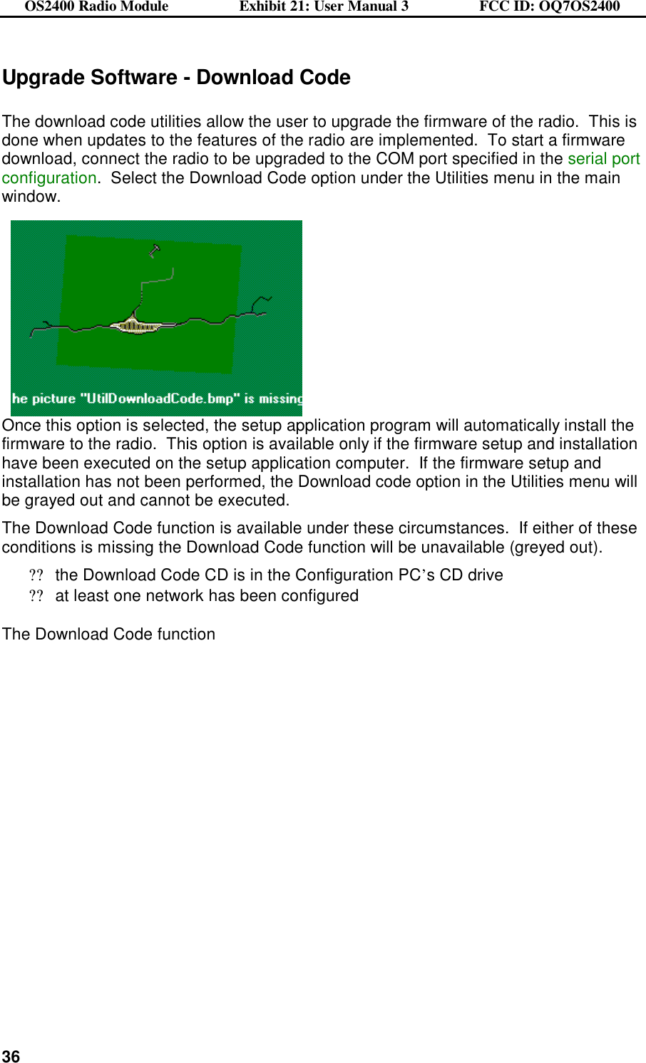 OS2400 Radio Module                  Exhibit 21: User Manual 3                  FCC ID: OQ7OS2400              36Upgrade Software - Download Code  The download code utilities allow the user to upgrade the firmware of the radio.  This is done when updates to the features of the radio are implemented.  To start a firmware download, connect the radio to be upgraded to the COM port specified in the serial port configuration.  Select the Download Code option under the Utilities menu in the main window.    Once this option is selected, the setup application program will automatically install the firmware to the radio.  This option is available only if the firmware setup and installation have been executed on the setup application computer.  If the firmware setup and installation has not been performed, the Download code option in the Utilities menu will be grayed out and cannot be executed. The Download Code function is available under these circumstances.  If either of these conditions is missing the Download Code function will be unavailable (greyed out). ??the Download Code CD is in the Configuration PC’s CD drive ??at least one network has been configured  The Download Code function  